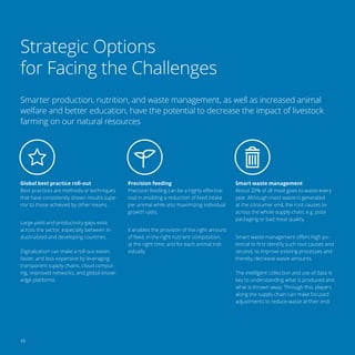10
Strategic Options
for Facing the Challenges
Smarter production, nutrition, and waste management, as well as increased animal
welfare and better education, have the potential to decrease the impact of livestock
farming on our natural resources
Global best practice roll-out
Best practices are methods or techniques
that have consistently shown results supe-
rior to those achieved by other means.
Large yield and productivity gaps exist
across the sector, especially between in-
dustrialized and developing countries.
Digitalization can make a roll-out easier,
faster, and less expensive by leveraging
transparent supply chains, cloud comput-
ing, improved networks, and global knowl-
edge platforms.
Precision feeding
Precision feeding can be a highly effective
tool in enabling a reduction of feed intake
per animal while also maximizing individual
growth rates.
It enables the provision of the right amount
of feed, in the right nutrient composition,
at the right time, and for each animal indi-
vidually.
Smart waste management
About 20% of all meat goes to waste every
year. Although most waste is generated
at the consumer end, the root causes lie
across the whole supply chain, e.g. poor
packaging or bad meat quality.
Smart waste management offers high po-
tential to first identify such root causes and
second, to improve existing processes and
thereby decrease waste amounts.
The intelligent collection and use of data is
key to understanding what is produced and
what is thrown away. Through this, players
along the supply chain can make focused
adjustments to reduce waste at their end.
 
