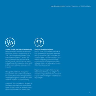 11
Smart Livestock Farming 
| Potential of Digitalization for Global Meat Supply
Animal health and welfare monitoring
Health issues and diseases can decrease
production efficiency of livestock by up to
33%. The trend towards more and more
intensification of livestock farming sys-
tems increases productivity, but can al-
so have adverse effects on animal health
and welfare, and increases the risk of rapid
and far-reaching disease outbreaks with-
in stocks.
Through ICT and the IoT, more perfor-
mance-related data can be collected from
the animals, for example through cameras
and image recognition software, wearables,
as well as weight or sound monitoring.
In addition, data from livestock facilities can
also help to improve animal health, for ex-
ample through climate, air quality and ven-
tilation monitoring and by using drones.
Reduced beef consumption
In 2015, cattle accounted for over 60% of
total meat livestock emissions, while beef
only accounted for 20% of total meat con-
sumption. Meat from non-ruminants such
as pork and poultry produces far fewer
emissions, which offers wide potential to
reduce emissions by reducing the amount
of beef that is consumed.
Digitalization can help facilitate changes
in demand patterns, e.g. by using ICT or
crowdsourcing platforms to find innovative
ways of communicating the benefits of die-
tary changes.
 