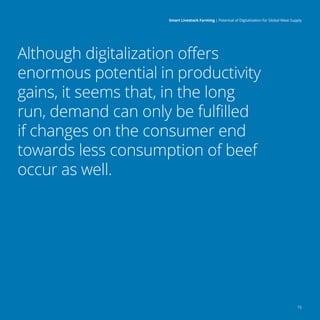 f
15
Smart Livestock Farming 
| Potential of Digitalization for Global Meat Supply
Although digitalization offers
enormous potential in productivity
gains, it seems that, in the long
run, demand can only be fulfilled
if changes on the consumer end
towards less consumption of beef
occur as well.
 