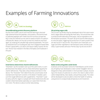 28
Examples of Farming Innovations
Groundbreaking protein discovery platform
Nuritas from Dublin uses AI and machine learning to discover
high potential bioactive peptides, and proteins. Discoveries lead
to patented peptipes with medicinal and nutritious properties.
Key is that the method can be used on waste streams of tradition-
al foodstuffs. Waste can thus be turned into medicine and food
again, by isolating the valuable high potential peptideds. The start-
up obtained EUR 3 m funding last year from Singapore-based New
Protein Capital (NPC), U2‘s Bono and Silicon Valley investor Ali Par-
tovi. Partovi has invested in the likes of Dropbox and Facebook in
the past.
Small device determines vitamin deficiencies
Vitameter, by the Canadian start-up of the same name, is a sim-
ple blood test that allows users to check themselves regularly for
vitamin deficiencies. They take a drop of blood and test it in the
device. The Vitameter then determines the concentration of all
standard and important nutrients in the blood. If needed, users
can then target deficiencies with supplements. Vitameter is par-
ticularly useful for vegans or people with food intolerances who are
unable to feed themselves optimally, as it saves them from doc-
tors' visits. The device is about to enter beta testing.
3D-printing vegan milk
The US start-up Perfect Day has developed milk of the same name
that is vegan while still tasting like fresh dairy. The animal-free milk
is produced with laboratory-bred yeast, natural ingredients and
fermentation processes. The team 3D-prints bovine DNA sequenc-
es onto the yeast, triggering the production of casein proteins that
are also found in natural milk. The proteins are mixed with corn
sugar and other ingredients in fermentation tanks and left to de-
velop. Supermarkets will stock “Perfect Day” by the end of 2017.
Robot tends and guides cattle herds
Scientists at the Australian Centre for Field Robotics at the Univer-
sity of Sydney have developed a robot named SwagBot which is
designed to help cattle breeders in the Australian outback. Accord-
ing to the results of a pilot test on a farm, the robot is able to herd
cattle independently, clear weeds, and pull heavy loads. The robot
will be developed to also be able to check the health of cattle by
using sensors to analyse body temperature and movement.
A EUR 3 m (funding)
EUR 0.1 m EUR n/a
EUR 4 m
I
M N
 