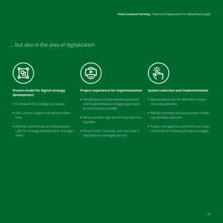 Smart Livestock Farming 
| Potential of Digitalization for Global Meat Supply
31
… but also in the area of digitalization
Proven model for digital strategy
development
•
• Framework for strategic processes
•
• Use cases to support all relevant objec-
tives
•
• Deloitte Greenhouse and Digitalization
Labs for strategy development and align-
ment
Project experience for implementation
•
• Identification of improvement potential
and implementation of digital approach-
es and business models
•
• Measures with high performing data min-
ing tools
•
• Proven tools, methods, and use cases if
required as a managed service
System selection and implementation
•
• Best practices for the definition of busi-
ness requirements
•
• Market overview and assessment of lead-
ing software solutions
•
• Project management and technical imple-
mentation for leading software packages
Smart Livestock Farming 
| Potential of Digitalization for Global Meat Supply
 