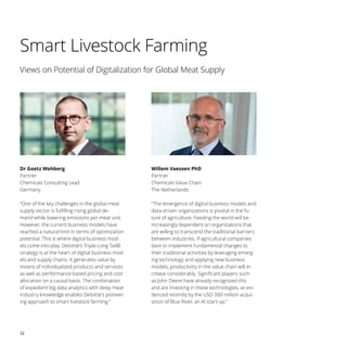 32
Smart Livestock Farming
Dr Goetz Wehberg
Partner
Chemicals Consulting Lead
Germany
Willem Vaessen PhD
Partner
Chemicals Value Chain
The Netherlands
“One of the key challenges in the global meat
supply sector is fulfilling rising global de-
mand while lowering emissions per meat unit.
However, the current business models have
reached a natural limit in terms of optimization
potential. This is where digital business mod-
els come into play. Deloitte’s Triple Long Tail©
strategy is at the heart of digital business mod-
els and supply chains. It generates value by
means of individualized products and services
as well as performance based pricing and cost
allocation on a causal basis. The combination
of expedient big data analytics with deep meat
industry knowledge enables Deloitte’s pioneer-
ing approach to smart livestock farming.“
”The emergence of digital business models and
data-driven organizations is pivotal in the fu-
ture of agriculture. Feeding the world will be
increasingly dependent on organizations that
are willing to transcend the traditional barriers
between industries. If agricultural companies
dare to implement fundamental changes to
their traditional activities by leveraging emerg-
ing technology and applying new business
models, productivity in the value chain will in-
crease considerably. Significant players such
as John Deere have already recognized this
and are investing in these technologies, as evi-
denced recently by the USD 300 million acqui-
sition of Blue River, an AI start-up.”
Views on Potential of Digitalization for Global Meat Supply
 