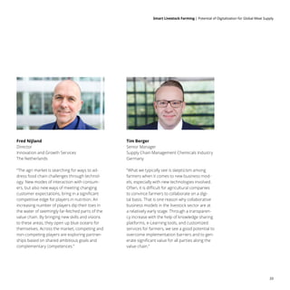 Smart Livestock Farming 
| Potential of Digitalization for Global Meat Supply
33
Fred Nijland
Director
Innovation and Growth Services
The Netherlands
Tim Berger
Senior Manager
Supply Chain Management Chemicals Industry
Germany
“The agri market is searching for ways to ad-
dress food chain challenges through technol-
ogy. New modes of interaction with consum-
ers, but also new ways of meeting changing
customer expectations, bring in a significant
competitive edge for players in nutrition. An
increasing number of players dip their toes in
the water of seemingly far-fetched parts of the
value chain. By bringing new skills and visions
to these areas, they open up blue oceans for
themselves. Across the market, competing and
non-competing players are exploring partner-
ships based on shared ambitious goals and
complementary competences.”
“What we typically see is skepticism among
farmers when it comes to new business mod-
els, especially with new technologies involved.
Often, it is difficult for agricultural companies
to convince farmers to collaborate on a digi-
tal basis. That is one reason why collaborative
business models in the livestock sector are at
a relatively early stage. Through a transparen-
cy increase with the help of knowledge sharing
platforms, e-Learning tools, and customized
services for farmers, we see a good potential to
overcome implementation barriers and to gen-
erate significant value for all parties along the
value chain.”
 