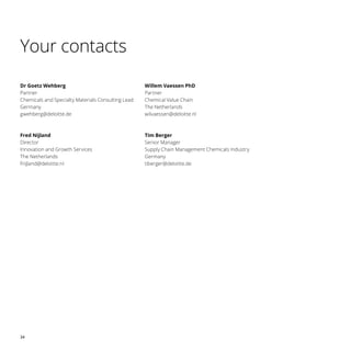 34
Your contacts
Dr Goetz Wehberg
Partner
Chemicals and Specialty Materials Consulting Lead
Germany
gwehberg@deloitte.de
Fred Nijland
Director
Innovation and Growth Services
The Netherlands
fnijland@deloitte.nl
Willem Vaessen PhD
Partner
Chemical Value Chain
The Netherlands
wilvaessen@deloitte.nl
Tim Berger
Senior Manager
Supply Chain Management Chemicals Industry
Germany
tiberger@deloitte.de
 