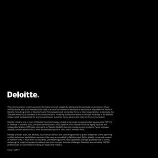 This communication contains general information only not suitable for addressing the particular circumstances of any
individual case and is not intended to be used as a basis for commercial decisions or decisions of any other kind. None of
Deloitte Consulting GmbH or Deloitte Touche Tohmatsu Limited, its member firms, or their related entities (collectively, the
“Deloitte network”) is, by means of this communication, rendering professional advice or services. No entity in the Deloitte
network shall be responsible for any loss whatsoever sustained by any person who relies on this communication.
Deloitte refers to one or more of Deloitte Touche Tohmatsu Limited, a UK private company limited by guarantee (“DTTL”),
its network of member firms, and their related entities. DTTL and each of its member firms are legally separate and
independent entities. DTTL (also referred to as “Deloitte Global”) does not provide services to clients. Please see www.
deloitte.com/de/UeberUns for a more detailed description of DTTL and its member firms.
Deloitte provides audit, risk advisory, tax, financial advisory and consulting services to public and private clients spanning
multiple industries; legal advisory services in Germany are provided by Deloitte Legal. With a globally connected network
of member firms in more than 150 countries, Deloitte brings world-class capabilities and high-quality service to clients,
delivering the insights they need to address their most complex business challenges. Deloitte’s approximately 263,900
professionals are committed to making an impact that matters.
Issue 11/2017
 