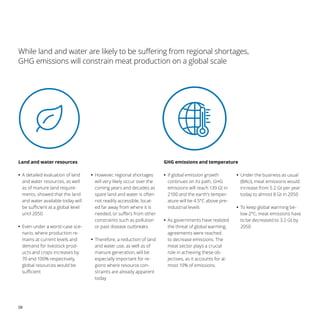 08
While land and water are likely to be suffering from regional shortages,
GHG emissions will constrain meat production on a global scale
Land and water resources
•
• A detailed evaluation of land
and water resources, as well
as of manure land require-
ments, showed that the land
and water available today will
be sufficient at a global level
until 2050
•
• Even under a worst-case sce-
nario, where production re-
mains at current levels and
demand for livestock prod-
ucts and crops increases by
70 and 100% respectively,
global resources would be
sufficient
•
• However, regional shortages
will very likely occur over the
coming years and decades as
spare land and water is often
not readily accessible, locat-
ed far away from where it is
needed, or suffers from other
constraints such as pollution
or past disease outbreaks
•
• Therefore, a reduction of land
and water use, as well as of
manure generation, will be
especially important for re-
gions where resource con-
straints are already apparent
today
•
• If global emission growth
continues on its path, GHG
emissions will reach 139 Gt in
2100 and the earth’s temper-
ature will be 4.5°C above pre-
industrial levels
•
• As governments have realized
the threat of global warming,
agreements were reached
to decrease emissions. The
meat sector plays a crucial
role in achieving these ob-
jectives, as it accounts for al-
most 10% of emissions.
•
• Under the business as usual
(BAU), meat emissions would
increase from 5.2 Gt per year
today to almost 8 Gt in 2050
•
• To keep global warming be-
low 2°C, meat emissions have
to be decreased to 3.2 Gt by
2050
GHG emissions and temperature
 