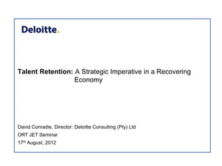 Talent Retention: A Strategic Imperative in a Recovering
                  Economy




David Conradie, Director: Deloitte Consulting (Pty) Ltd
ORT JET Seminar
17th August, 2012
 