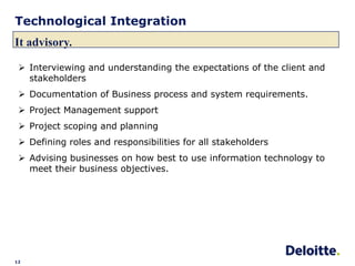 Technological Integration
It advisory.

  Interviewing and understanding the expectations of the client and
   stakeholders
  Documentation of Business process and system requirements.
  Project Management support
  Project scoping and planning
  Defining roles and responsibilities for all stakeholders
  Advising businesses on how best to use information technology to
   meet their business objectives.




12
 