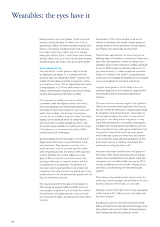 Deloitte predicts that smart glasses, fitness bands and
watches, should sell about 10 million units in 2014,
generating $3 billion. Of these wearable computer form
factors, smart glasses should generate most revenues,
from sales of about four million units at an average
selling price (ASP) of $50012
. Smart fitness bands should
sell four million units, at an ASP of $140; smart watches
should sell about two million units at an ASP of $20013
.
Smart glasses are go
The mass launch of smart glasses is likely to be met
by skepticism and delight, as is customary with the
launch of each new digital form factor14
. And the first
models of smart glasses are likely to appeal to, and be
purchased by, a niche15
. But at a global level the volume
of early adopters in 2014 may well number in their
millions, with demand increasing to the tens of millions
by 2016 and surpassing 100 million by 2020.
This may seem an unlikely outcome for what is
considered a new and slightly eccentric form factor,
which has significant and fundamental constraints:
smart glasses have to be transparent, may never work
well in direct sunlight, and because they have low
contrast are not suitable to long form video. The visible
display size will always be small, for safety reasons,
with fewer than 10 words readable at a time16
; and
the physical space available for a battery on the temple
of the glasses is so constrained that adding cellular
connectivity will be challenging17
.
But smart glasses are the next stage in the roll‑out of
digital connected screens in our professional, social
and private lives. They represent continuity, not a
brand new start, much in the same way that tablets
were simultaneously new and familiar when launched
in 2010. Consider that in 2014, billions of us will
glance trillions of times at connected screens, from
vast digital billboards to computer screens, and from
car dashboards to smartphones. The addition of a
tiny screen which is permanently in line‑of‑sight will
complement the array of screens we already use: it may
enable some of us to stay permanently updated with the
flows of information we crave.
The initial price point for the sale of smart glasses in
2014 should be between $400 and $600, which for
most people is a significant sum of money for a device
whose benefits are largely unproven. Some units will
cost thousands of dollars, but demand for these will be
minimal.
Nonetheless, in 2014 there are likely to be tens of
millions of individuals who would consider paying an
average $500 for the first generation of smart glasses
and millions who will actually purchase them.
These include: early adopters, for whom being at the
bleeding edge of innovation is of paramount importance,
even if the user experience in terms of interface and
reliability requires further refinement; wealthy individuals
for whom $500 would be a relatively small amount to
pay (there are about 12 million people with investable
wealth of $1 million in the world)18
; and professionals
whose job is to investigate the potential of new products
such as smart glasses for increasing productivity.
Usage of smart glasses in 2014 is likely to focus on
consumer applications, with enterprise usage become
more prevalent later as the product specification
improves.
The most common consumer usage of smart glasses is
likely to be any screen‑based application that frees up
the user’s hands for other tasks. A typical usage should
be navigation. For business travelers, a few instances
of smart glasses helping the owner to arrive without
getting lost – and being able to brag about it – may
justify the purchase price19
. For tourists, smart glasses
will allow them to take photos and video by winking20
.
There may also be some video games applications, but
the appeal of these will be limited by smart glasses’
small screen size. Sports and fitness may also provide
a rich context for usage, allowing participants to view
performance metrics in real time, and analyze their
performance as they play, bike or ski21
.
Industries most likely to benefit from smart glasses in
the medium term include manufacturing, oil and gas.
Analysts have estimated that smart glasses could save
companies up to one billion dollars per year by 2017,
through displaying instruction guides, relaying photos
and videos, and interacting with remotely‑located
experts22
.
These devices may provide another insertion point for
advertising, whose messages may be linked to the user’s
location, product in line of sight, or a bar code.
Wearing a screen to the right of one’s nose may appear
a little strange at first. Talking to one’s spectacles may
also seem eccentric.
But talking on a phone in the street, and more recently
talking via hands‑free kit have also seemed strange, as has
taking photos with a ten‑inch tablet. Yet these behaviors
have subsequently become accepted as normal.
Wearables: the eyes have it
10
 