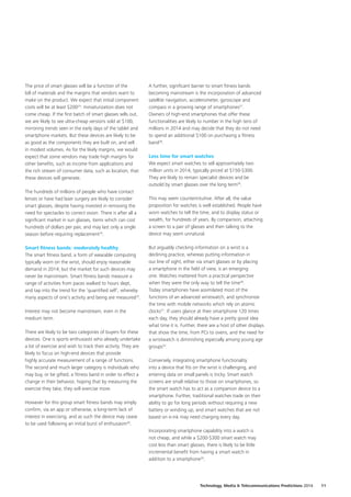 The price of smart glasses will be a function of the
bill of materials and the margins that vendors want to
make on the product. We expect that initial component
costs will be at least $20023
: miniaturization does not
come cheap. If the first batch of smart glasses sells out,
we are likely to see ultra‑cheap versions sold at $100,
mirroring trends seen in the early days of the tablet and
smartphone markets. But these devices are likely to be
as good as the components they are built on, and sell
in modest volumes. As for the likely margins, we would
expect that some vendors may trade high margins for
other benefits, such as income from applications and
the rich stream of consumer data, such as location, that
these devices will generate.
The hundreds of millions of people who have contact
lenses or have had laser surgery are likely to consider
smart glasses, despite having invested in removing the
need for spectacles to correct vision. There is after all a
significant market in sun glasses, items which can cost
hundreds of dollars per pair, and may last only a single
season before requiring replacement24
.
Smart fitness bands: moderately healthy
The smart fitness band, a form of wearable computing
typically worn on the wrist, should enjoy reasonable
demand in 2014; but the market for such devices may
never be mainstream. Smart fitness bands measure a
range of activities from paces walked to hours slept,
and tap into the trend for the ‘quantified self’, whereby
many aspects of one’s activity and being are measured25
.
Interest may not become mainstream, even in the
medium term.
There are likely to be two categories of buyers for these
devices. One is sports enthusiasts who already undertake
a lot of exercise and wish to track their activity. They are
likely to focus on high‑end devices that provide
highly accurate measurement of a range of functions.
The second and much larger category is individuals who
may buy, or be gifted, a fitness band in order to effect a
change in their behavior, hoping that by measuring the
exercise they take, they will exercise more.
However for this group smart fitness bands may simply
confirm, via an app or otherwise, a long‑term lack of
interest in exercising, and as such the device may cease
to be used following an initial burst of enthusiasm26
.
A further, significant barrier to smart fitness bands
becoming mainstream is the incorporation of advanced
satellite navigation, accelerometer, gyroscope and
compass in a growing range of smartphones27
.
Owners of high‑end smartphones that offer these
functionalities are likely to number in the high tens of
millions in 2014 and may decide that they do not need
to spend an additional $100 on purchasing a fitness
band28
.
Less time for smart watches
We expect smart watches to sell approximately two
million units in 2014, typically priced at $150‑$300.
They are likely to remain specialist devices and be
outsold by smart glasses over the long term29
.
This may seem counterintuitive. After all, the value
proposition for watches is well established. People have
worn watches to tell the time, and to display status or
wealth, for hundreds of years. By comparison, attaching
a screen to a pair of glasses and then talking to the
device may seem unnatural.
But arguably checking information on a wrist is a
declining practice, whereas putting information in
our line of sight, either via smart glasses or by placing
a smartphone in the field of view, is an emerging
one. Watches mattered from a practical perspective
when they were the only way to tell the time30
.
Today smartphones have assimilated most of the
functions of an advanced wristwatch, and synchronize
the time with mobile networks which rely on atomic
clocks31
. If users glance at their smartphone 120 times
each day, they should already have a pretty good idea
what time it is. Further, there are a host of other displays
that show the time, from PCs to ovens, and the need for
a wristwatch is diminishing especially among young age
groups32
.
Conversely, integrating smartphone functionality
into a device that fits on the wrist is challenging, and
entering data on small panels is tricky. Smart watch
screens are small relative to those on smartphones, so
the smart watch has to act as a companion device to a
smartphone. Further, traditional watches trade on their
ability to go for long periods without requiring a new
battery or winding up, and smart watches that are not
based on e‑ink may need charging every day.
Incorporating smartphone capability into a watch is
not cheap, and while a $200‑$300 smart watch may
cost less than smart glasses, there is likely to be little
incremental benefit from having a smart watch in
addition to a smartphone33
.
Technology, Media  Telecommunications Predictions 2014  11
 