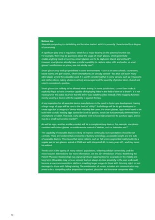 Bottom line
Wearable computing is a tantalizing and lucrative market, which is presently characterized by a degree
of uncertainty.
A significant grey area is regulation, which has a major bearing on the potential market size.
For example, there may be questions about the usage of smart glasses, which potentially
enable anything heard or seen by a smart glasses user to be captured, shared and archived34
.
However smartphones already have a similar capability to capture video, stills and audio, so smart
glasses’ ramifications on privacy are not wholly new35
.
Smart glasses may well get prohibited in some environments – such as in some schools, courtrooms,
board rooms and golf courses, where smartphones are already banned – but that still leaves many
other places where they could be used. It is worth considering that in some venues, such as restaurants
and clothes stores, taking photos is actively encouraged and the quantity of photos taken, shared and
rated is considered a positive.
Smart glasses are unlikely to be allowed when driving. In some jurisdictions, current laws make it
explicitly illegal to have a monitor capable of displaying video in the field of view of a driver36
. It is not
necessary for the police to prove that the driver was watching video instead of the mapping function:
merely wearing a device with the capability is against the law.
A key imperative for all wearable device manufacturers is the need to foster app development: having
a large range of apps will be core to the devices’ utility37
. A challenge will be to get developers to
create apps for a category of device with relatively few users. For smart glasses, apps would need to be
built from scratch: existing apps cannot be used for glasses, which are fundamentally different from a
smartphone or tablet. That said, early adopters tend to have high propensity to purchase apps, and so
may be a small but lucrative market38
.
As well as apps, another ancillary market will be in complementary devices. For example, one device
combines with smart glasses to enable remote control of devices, such as television sets39
.
The capability of wearable devices is likely to improve continually, but expectations should be set
carefully. There are fundamental constraints of battery technology, acceptable weight and the bulk
of wearable devices. This means that some notions, such as full‑screen augmented reality built into a
regular pair of sun glasses, priced at $500 and with integrated 4G, is many years off – and may never
be realized.
Trends such as the ageing of many nations’ populations, widening cellular connectivity, and the
move towards telemedicine (for more information, see the 2014 Prediction: eVisits: Redefining the
Patient‑Physician Relationship) may signal significant opportunities for wearables in the middle and
long‑term. Wearables may serve as sensors that are always in close proximity to the user, and could
become a new communications platform providing larger images to those with dimming sight, or text
messages to those with failing hearing. The combination of sensor, actuator and communicator may
prove to be a compelling value proposition to patient, physician and insurance companies alike.
12
 