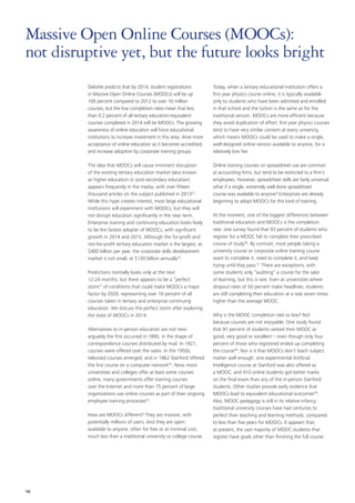 Deloitte predicts that by 2014, student registrations
in Massive Open Online Courses (MOOCs) will be up
100 percent compared to 2012 to over 10 million
courses, but the low completion rates mean that less
than 0.2 percent of all tertiary education-equivalent
courses completed in 2014 will be MOOCs. The growing
awareness of online education will force educational
institutions to increase investment in this area, drive more
acceptance of online education as it becomes accredited,
and increase adoption by corporate training groups.
The idea that MOOCs will cause imminent disruption
of the existing tertiary education market (also known
as higher education or post‑secondary education)
appears frequently in the media, with over fifteen
thousand articles on the subject published in 201352
.
While this hype creates interest, most large educational
institutions will experiment with MOOCs, but they will
not disrupt education significantly in the near term.
Enterprise training and continuing education looks likely
to be the fastest adopter of MOOCs, with significant
growth in 2014 and 2015. Although the for‑profit and
not‑for‑profit tertiary education market is the largest, at
$400 billion per year, the corporate skills development
market is not small, at $130 billion annually53
.
Predictions normally looks only at the next
12‑24 months, but there appears to be a “perfect
storm” of conditions that could make MOOCs a major
factor by 2020, representing over 10 percent of all
courses taken in tertiary and enterprise continuing
education. We discuss this perfect storm after exploring
the state of MOOCs in 2014.
Alternatives to in‑person education are not new:
arguably the first occurred in 1895, in the shape of
correspondence courses distributed by mail. In 1921,
courses were offered over the radio. In the 1950s,
televised courses emerged, and in 1962 Stanford offered
the first course on a computer network54
. Now, most
universities and colleges offer at least some courses
online, many governments offer training courses
over the Internet and more than 75 percent of large
organizations use online courses as part of their ongoing
employee training processes55
.
How are MOOCs different? They are massive, with
potentially millions of users. And they are open:
available to anyone, often for free or at minimal cost,
much less than a traditional university or college course.
Today, when a tertiary educational institution offers a
first year physics course online, it is typically available
only to students who have been admitted and enrolled
in that school and the tuition is the same as for the
traditional version. MOOCs are more efficient because
they avoid duplication of effort: first year physics courses
tend to have very similar content at every university,
which means MOOCs could be used to make a single,
well‑designed online version available to anyone, for a
relatively low fee.
Online training courses on spreadsheet use are common
at accounting firms, but tend to be restricted to a firm’s
employees. However, spreadsheet skills are fairly universal:
what if a single, extremely well done spreadsheet
course was available to anyone? Enterprises are already
beginning to adopt MOOCs for this kind of training.
At the moment, one of the biggest differences between
traditional education and MOOCs is the completion
rate: one survey found that 93 percent of students who
register for a MOOC fail to complete their prescribed
course of study56
. By contrast, most people taking a
university course or corporate online training course
want to complete it, need to complete it, and keep
trying until they pass.57
 There are exceptions, with
some students only “auditing” a course for the sake
of learning, but this is rare. Even at universities where
dropout rates of 50 percent make headlines, students
are still completing their education at a rate seven times
higher than the average MOOC.
Why is the MOOC completion rate so low? Not
because courses are not enjoyable. One study found
that 91 percent of students ranked their MOOC as
good, very good or excellent – even though only four
percent of those who registered ended up completing
the course58
. Nor is it that MOOCs don’t teach subject
matter well enough: one experimental Artificial
Intelligence course at Stanford was also offered as
a MOOC, and 410 online students got better marks
on the final exam than any of the in‑person Stanford
students. Other studies provide early evidence that
MOOCs lead to equivalent educational outcomes59
.
Also, MOOC pedagogy is still in its relative infancy:
traditional university courses have had centuries to
perfect their teaching and learning methods, compared
to less than five years for MOOCs. It appears that,
at present, the vast majority of MOOC students that
register have goals other than finishing the full course.
Massive Open Online Courses (MOOCs):
not disruptive yet, but the future looks bright
16
 