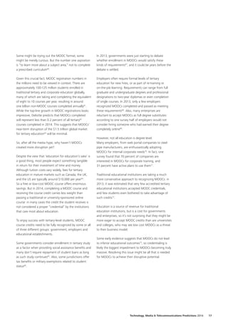 Some might be trying out the MOOC format; some
might be merely curious. But the number one aspiration
is “to learn more about a subject area,” not to complete
a prescribed curriculum60
.
Given this crucial fact, MOOC registration numbers in
the millions need to be viewed in context. There are
approximately 100‑125 million students enrolled in
traditional tertiary and corporate education globally,
many of which are taking and completing the equivalent
of eight to 10 courses per year, resulting in around
one billion non‑MOOC courses completed annually61
.
While the top‑line growth in MOOC registrations looks
impressive, Deloitte predicts that MOOCs completed
will represent less than 0.2 percent of all tertiary62
courses completed in 2014. This suggests that MOOCs’
near‑term disruption of the $1.5 trillion global market
for tertiary education63
will be minimal.
So, after all the media hype, why haven’t MOOCs
created more disruption yet?
Despite the view that ‘education for education’s sake’ is
a good thing, most people expect something tangible
in return for their investment of time and money.
Although tuition costs vary widely, fees for tertiary
education in mature markets such as Canada, the UK,
and the US are typically around $10,000 per year64
.
So a free or low‑cost MOOC course offers enormous
savings. But in 2014, completing a MOOC course and
receiving the course credit carries less weight than
passing a traditional or university‑sponsored online
course: in many cases the credit the student receives is
not considered a proper “credential” by the institutions
that care most about education.
To enjoy success with tertiary‑level students, MOOC
course credits need to be fully recognized by some or all
of three different groups: government, employers and
educational establishments.
Some governments consider enrollment in tertiary study
as a factor when providing social assistance benefits and
many don’t require repayment of student loans as long
as such study continues65
. Also, some jurisdictions offer
tax benefits or military exemptions related to student
status66
.
In 2013, governments were just starting to debate
whether enrollment in MOOCs would satisfy these
kinds of requirements67
, and it could be years before the
debate is settled.
Employers often require formal levels of tertiary
education for new hires, or as part of re‑training or
on‑the‑job learning. Requirements can range from full
graduate and undergraduate degrees and professional
designations to two‑year diplomas or even completion
of single courses. In 2013, only a few employers
recognized MOOCs completed and passed as meeting
these requirements68
. Also, many enterprises are
reluctant to accept MOOCs as full degree substitutes:
according to one survey half of employers would not
consider hiring someone who had earned their degree
completely online69
.
However, not all education is degree level.
Many employers, from web portal companies to steel
pipe manufacturers, are enthusiastically adopting
MOOCs for internal corporate needs70
. In fact, one
survey found that 70 percent of companies are
interested in MOOCs for corporate training, and
31 percent have active plans to use them71
.
Traditional educational institutions are taking a much
more conservative approach to recognizing MOOCs: in
2013, it was estimated that very few accredited tertiary
educational institutions accepted MOOC credentials,
and few students even bothered to take advantage of
such credits72
.
Education is a source of revenue for traditional
education institutions, but is a cost for governments
and enterprises, so it’s not surprising that they might be
more eager to accept MOOC credits than are universities
and colleges, who may see low cost MOOCs as a threat
to their business model.
Some early evidence suggests that MOOCs do not lead
to inferior educational outcomes73
, so credentialing is
likely the biggest impediment to MOOCs becoming truly
massive. Resolving this issue might be all that is needed
for MOOCs to achieve their disruptive potential.
Technology, Media  Telecommunications Predictions 2014  17
 
