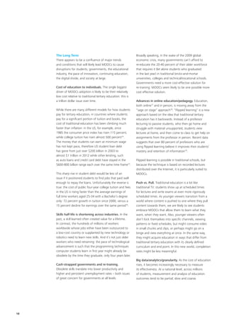 The Long Term
There appears to be a confluence of major trends
and conditions that will likely lead MOOCs to cause
disruptions for students, governments, the educational
industry, the pace of innovation, continuing education,
the digital divide, and society at large.
Cost of education to individuals. The single biggest
driver of MOOCs adoption is likely to be their relatively
low cost relative to traditional tertiary education: this is
a trillion dollar issue over time.
While there are many different models for how students
pay for tertiary education, in countries where students
pay for a significant portion of tuition and books, the
cost of traditional education has been climbing much
faster than inflation: in the US, for example, since
1985 the consumer price index has risen 115 percent,
while college tuition has risen almost 500 percent74
.
The money that students can earn at minimum wage
has not kept pace, therefore US student loan debt
has gone from just over $200 billion in 2003 to
almost $1 trillion in 2012 while other lending, such
as auto loans and credit card debt have stayed in the
$600‑800 billion range each over the same time frame75
.
This sharp rise in student debt would be less of an
issue if it positioned students to find jobs that paid well
enough to repay the loans. Unfortunately the reverse is
true: the cost of public four-year college tuition and fees
in the US is rising faster than the average earnings of
full time workers aged 25‑34 with a Bachelor’s degree
only: 72 percent growth in tuition since 2000, versus a
15 percent decline for earnings over the same period76
.
Skills half‑life is shortening across industries. In the
past, a skill learned often created value for a lifetime.
In contrast, the hundreds of millions of workers
worldwide whose jobs either have been outsourced to
a low‑cost country or supplanted by new technology or
robotics need to learn new skills. And it’s not just older
workers who need retraining: the pace of technological
advancement is such that the programming techniques
computer students learn in first year might already be
obsolete by the time they graduate, only four years later.
Cash‑strapped governments and re‑training.
Obsolete skills translate into lower productivity and
higher and persistent unemployment rates – both issues
of great concern for governments at all levels.
Broadly speaking, in the wake of the 2009 global
economic crisis, many governments can’t afford to
re‑educate the 20‑40 percent of their older workforce
that requires it (let alone students who graduated
in the last year) in traditional bricks‑and‑mortar
universities, colleges and technical/vocational schools.
Governments need a more cost‑effective solution for
re‑training: MOOCs seem likely to be one possible more
cost effective solution.
Advances in online education/pedagogy. Education,
both online77
and in person, is moving away from the
“sage on stage” approach78
. “Flipped learning” is a new
approach based on the idea that traditional tertiary
education has it backwards. Instead of a professor
lecturing to passive students, who then go home and
struggle with material unsupported, students view
lectures at home, and then come to class to get help on
assignments from the professor in person. Recent data
suggests that over 80 percent of professors who are
using flipped learning believe it improves their students’
mastery and retention of information79
.
Flipped learning is possible in traditional schools, but
because the technique is based on recorded lectures
distributed over the Internet, it is particularly suited to
MOOCs.
Push vs. Pull. Traditional education is a lot like
traditional TV: students show up at scheduled times
for lectures and write exams at even more rigorously
scheduled times. As younger viewers transition from a
world where content is pushed to one where they pull
content towards them, we are likely to see students
embrace MOOCs that allow them to learn what they
want, when they want. Also, younger viewers often
don’t lock themselves into specific channels, viewing
patterns or fixed schedules, but might consume video
in small chunks and clips, or perhaps might go on a
binge and view everything at once. In the same way,
they might acquire education in ways that differ from
traditional tertiary education with its clearly defined
curriculum and end point. In this new world, completion
rates might be less meaningful.
Big data/analytics/granularity. As the cost of education
rises, it becomes increasingly necessary to measure
its effectiveness. At a national level, across millions
of students, measurement and analysis of education
outcomes tend to be partial, slow and coarse.
18
 