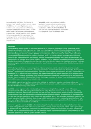 Even collating final exam results from hundreds of
institutions takes weeks to months. In contrast, analysis
of MOOCs can use modern big data tools to run
real‑time queries – not just of every mark for every
assignment and every test for every student – but even
looking at text or lectures while students are reading
or viewing them, and then examining specific passages
that are being replayed, which might indicate they
are poorly written or hard to understand. In this way,
educators could use real‑time data to improve MOOCs
on a daily basis80
.
Bottom line
MOOCs are a fast‑growing trend in the educational landscape. In the short term, MOOCs aren’t a threat to traditional tertiary
education providers, and in fact might never be a threat, even in the long term: MOOCs and traditional education might not be
a zero‑sum game. People whose primary learning motive is certification or in‑person networking might still pay the higher cost
of traditional programs. However, providers of MOOCs are branching into new business models. In addition to the revenue from
providing fee‑based platform services to traditional universities, MOOCs are currently collecting modest fees from certification
options, as well as from partnerships with employers to provide targeted learning programs, which might become material in the
medium term if the enterprise MOOCs market is the first to take off81
. The US Department of Education’s decision to provide funding
based on demonstration of competencies rather than hours spent in the classroom suggests that at least one government is willing to
start endorsing non‑traditional education approaches in the face of mounting pressure to do something about the looming student
debt crisis82
.
MOOCs don’t provide the same on‑campus experience and social component as bricks and mortar institutions. However, the
percentage of students over the age of 25 is increasing faster than the percentage of students under the age 25 as life‑long learning
becomes a requirement for continued employment83
. These older learners might be less interested in the campus experience that is so
appealing to 18‑22 year olds, and might prefer being able to learn on their own time and turf: particularly as the perceived isolation
of online learning is mitigated by new social media elements. MOOCs seem well placed to meet the needs of the next generation of
learners, who are increasingly disillusioned with the idea that a degree is necessary for success84
, more comfortable with multi‑media
content delivery, and increasingly averse to student debt.
While MOOCs might not be a significant presence in the traditional for‑profit tertiary education market today, colleges and
universities need to take the MOOCs threat seriously and learn how to harness it, much like traditional media and music companies
have benefited from embracing digital content.
As MOOCs become larger and better credentialed, they could become a disruptive force, especially because of how cross
subsidization works in for‑profit tertiary educational institutions today. The current financial model for most high tuition tertiary
education is that courses in the first and second year tend to be very large (with thousands of students in a lecture hall listening to
a single professor), while third and fourth year classes are very small (less than 50 students). Yet the tuition is the same because the
first two years effectively subsidize the cost of the final two years. However, MOOCs seem particularly well suited to replace first and
second year classes. If students take those classes through MOOCs, and then transfer into a traditional tertiary school for the final
two years, colleges and universities may become almost entirely uneconomical, unless they raise tuition for the later years to reflect
their true cost (more or less double the current levels.
One of the key positive aspects of MOOCs is the educational opportunities they provide to those who would otherwise not have
access to tertiary education, due to factors such as cost, distance, language, and the need to work. MOOCs can be a game changer
in those instances, and in developing nations won’t have the same kind of installed base of incumbent educational institutions to
compete with for credentialing status. Also, there is an opportunity in those nations for governments to support MOOCs in the same
way public universities are supported in many developed countries.
Technology. Robust Internet, pervasive broadband
(landline and wireless) powerful connected devices,
powerful collaborative software tools, as well as big
data tools and analytics will all make the MOOCs of
2020 even more potentially effective and disruptive than
in 2014, especially outside the developed world.
Technology, Media  Telecommunications Predictions 2014  19
 