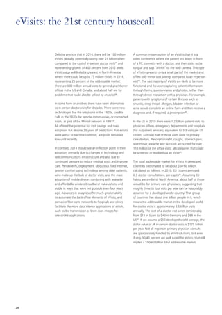Deloitte predicts that in 2014, there will be 100 million
eVisits globally, potentially saving over $5 billion when
compared to the cost of in‑person doctor visits85
and
representing growth of 400 percent from 2012 levels.
eVisit usage will likely be greatest in North America,
where there could be up to 75 million eVisits in 2014,
representing 25 percent of the addressable market:
there are 600 million annual visits to general practitioner
offices in the US and Canada, and about half are for
problems that could also be solved by an eVisit86
.
In some form or another, there have been alternatives
to in person doctor visits for decades. There were new
technologies like the telephone in the 1920s, satellite
calls in the 1970s for remote communities, or connected
kiosks as part of the Minitel network in 199187
.
All offered the potential for cost savings and mass
adoption. But despite 20 years of predictions that eVisits
were about to become common, adoption remained
low until recently.
In contrast, 2014 should see an inflection point in their
adoption, primarily due to changes in technology and
telecommunications infrastructure and also due to
continued pressure to reduce medical costs and improve
care. Pervasive PC deployment, ubiquitous fixed Internet,
greater comfort using technology among older patients,
who make up the bulk of doctor visits, and the mass
adoption of mobile devices combining with available
and affordable wireless broadband make eVisits, and
viable in ways that were not possible even four years
ago. Advances in analytics offer much greater ability
to automate the back office elements of eVisits, and
pervasive fiber optic networks to hospitals and clinics
facilitate the more data intense applications of eVisits,
such as the transmission of brain scan images for
tele‑stroke applications.
A common misperception of an eVisit is that it is a
video conference where the patient sits down in front
of a PC, connects with a doctor, and then sticks out a
tongue and says “ahhhh” to the web camera. This type
of eVisit represents only a small part of the market and
offers only minor cost savings compared to an in‑person
visit88
. The vast majority of eVisits are likely to be more
functional and focus on capturing patient information
through forms, questionnaires and photos, rather than
through direct interaction with a physician. For example,
patients with symptoms of certain illnesses such as
sinusitis, strep throat, allergies, bladder infection or
acne would complete an online form and then receive a
diagnosis and, if required, a prescription89
.
In the US in 2010 there were 1.2 billion patient visits to
physician offices, emergency departments and hospitals
(for outpatient services), equivalent to 3.3 visits per US
citizen. Just over half of those visits were to primary
care doctors. Prescription refill, coughs, stomach pain,
sore throat, earache and skin rash accounted for over
110 million of the office visits: all categories that could
be screened or resolved via an eVisit90
.
The total addressable market for eVisits in developed
countries is estimated to be about $50‑60 billion,
calculated as follows. In 2010, EU citizens averaged
6.3 doctor consultations, per capita91
. Assuming EU
habits are similar to North America; about half of those
would be for primary care physicians, suggesting that
roughly three to four visits per year can be reasonably
assumed for a developed world country. That group
of countries has about one billion people in it, which
means the addressable market in the developed world
for doctor visits is approximately 3.5 billion visits
annually. The cost of a doctor visit varies considerably
from $11 in Spain to $40 in Germany and $89 in the
US92
. If we assume a $50 developed world average, the
dollar value of all in-person doctor visits is $175 billion
per year. Not all in‑person primary physician consults
are appropriately handled by eVisit solutions, but even
if only 30‑40 percent are well suited for eVisits, that still
implies a $50‑60 billion total addressable market.
eVisits: the 21st century housecall
20
 