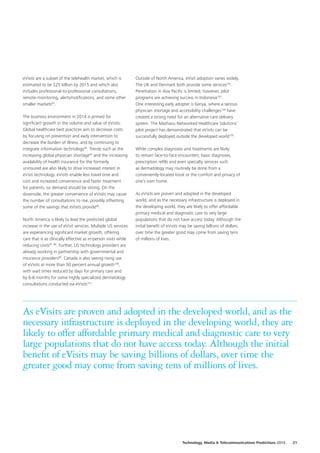 eVisits are a subset of the telehealth market, which is
estimated to be $25 billion by 2015 and which also
includes professional‑to‑professional consultations,
remote monitoring, alerts/notifications, and some other
smaller markets93
.
The business environment in 2014 is primed for
significant growth in the volume and value of eVisits.
Global healthcare best practices aim to decrease costs
by focusing on prevention and early intervention to
decrease the burden of illness, and by continuing to
integrate information technology94
. Trends such as the
increasing global physician shortage95
 and the increasing
availability of health insurance for the formerly
uninsured are also likely to drive increased interest in
eVisit technology. eVisits enable less travel time and
cost and increased convenience and faster treatment
for patients, so demand should be strong. On the
downside, the greater convenience of eVisits may cause
the number of consultations to rise, possibly offsetting
some of the savings that eVisits provide96
.
North America is likely to lead the predicted global
increase in the use of eVisit services. Multiple US services
are experiencing significant market growth, offering
care that is as clinically effective as in‑person visits while
reducing costs97
 98
. Further, US technology providers are
already working in partnership with governmental and
insurance providers99
. Canada is also seeing rising use
of eVisits at more than 50 percent annual growth100
,
with wait times reduced by days for primary care and
by 6‑8 months for some highly specialized dermatology
consultations conducted via eVisits101
.
Outside of North America, eVisit adoption varies widely.
The UK and Denmark both provide some services102
.
Penetration in Asia Pacific is limited; however, pilot
programs are achieving success in Indonesia103
.
One interesting early adopter is Kenya, where a serious
physician shortage and accessibility challenges104
have
created a strong need for an alternative care delivery
system. The Mashavu Networked Healthcare Solutions’
pilot project has demonstrated that eVisits can be
successfully deployed outside the developed world105
.
While complex diagnoses and treatments are likely
to remain face‑to‑face encounters; basic diagnoses,
prescription refills and even specialty services such
as dermatology may routinely be done from a
conveniently-located kiosk or the comfort and privacy of
one’s own home.
As eVisits are proven and adopted in the developed
world, and as the necessary infrastructure is deployed in
the developing world, they are likely to offer affordable
primary medical and diagnostic care to very large
populations that do not have access today. Although the
initial benefit of eVisits may be saving billions of dollars,
over time the greater good may come from saving tens
of millions of lives.
As eVisits are proven and adopted in the developed world, and as the
necessary infrastructure is deployed in the developing world, they are
likely to offer affordable primary medical and diagnostic care to very
large populations that do not have access today. Although the initial
benefit of eVisits may be saving billions of dollars, over time the
greater good may come from saving tens of millions of lives.
Technology, Media  Telecommunications Predictions 2014  21
 