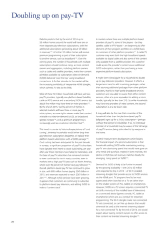 Deloitte predicts that by the end of 2014 up to
50 million homes around the world will have two or
more separate pay‑television subscriptions, with the
additional subscriptions generating about $5 billion
in revenues113
. A further 10 million homes will receive
premium programming as part of their subscription
to another service, such as broadband114
. Over the
coming years, the number of households with multiple
subscriptions should continue rising, as more content
owners and aggregators, including platform owners
such as cable and satellite providers, make their content
portfolios available via subscription video‑on‑demand
(SVOD) delivered ‘over-the-top’ using broadband
connections. A further stimulus to the market will be
the increasing availability of inexpensive HDMI dongles,
which connect TV sets to the Web.
Most of these 50 million households will have just two
pay‑TV providers, typically one platform‑based (satellite,
cable or IPTV) service and a secondary SVOD service, but
about five million may have three or more providers115
.
By the end of 2015, twenty percent of homes in
selected markets will have three or more pay‑TV
subscriptions, as more rights owners make their content
available via video‑on‑demand (VOD), as broadband
speeds increase116
, and as premium programing is
increasingly used as a customer retention tool117
.
This trend is counter to historical expectations of ‘cord
cutting’, whereby households would either drop their
pay‑television subscription altogether, or replace their
platform‑based subscription with a SVOD package118
.
Cord cutting has been anticipated for the past decade:
in surveys, a significant proportion of pay‑TV subscribers
have signaled their intent to cease subscribing, yet year
after year these intentions have failed to materialize, and
the base of pay‑TV subscribers has remained constant
or even continued to rise in many countries, even in
markets with a high pay‑TV base such as North America,
where over 90 percent of homes have pay television119
.
Overall, platform‑based pay‑TV has continued to grow
in size, with 895 million homes paying $245 billion in
2013, and revenues expected to reach $287 billion in
2017120
. Although SVOD services have been growing,
it appears that customers are continuing to subscribe
to platform‑based pay television, and adding SVOD to
make a ‘content stack’.
In markets where there are multiple platform‑based
providers of pay‑TV, some of the players – be they
satellite, cable or IPTV‑based – are beginning to offer
elements of their program portfolio on a SVOD basis
to customers of other platform providers121
. A cable TV
customer may want both the high broadband speeds
available via digital cable and also some of the content
only available from a satellite provider; this customer
could access the provider’s content via an additional
SVOD subscription, rather than purchasing a more
expensive platform‑based subscription.
It might seem extravagant for a household to double
up on pay‑television providers. However it reflects a
longer‑term trend to add to existing packages: rather
than sourcing additional packages from other platform
providers, thanks to high‑speed broadband services
customers are now able to source from other content
services, often at a price equivalent to adding a minor
bundle, typically for less than $10. So while households
may have two providers of video content, the second
subscription is at a far lower cost.
It may well also be the case that a member of the
household other than the platform‑based pay‑TV
(billpayer) signs up for a SVOD subscription – perhaps
without that person’s knowledge. If so, no individual
member of a household may be aware of the full range
of pay‑TV services being subscribed to by everyone in
the home.
Another medium‑term development which lessens
the financial impact of a second subscription is that
households adding SVOD while maintaining existing
pay‑TV are substituting spend that would have gone on
DVD rental and purchase. Indeed in some markets, the
decline in DVD box set revenues matches closely the
emerging, rising spend on SVOD122
.
Demand for SVOD is likely to be further increased
by the growing availability – with 20 to 30 million
units expected to ship in 2014 – of Wi‑Fi‑enabled
streaming dongles that provide access to SVOD services
via the HDMI port. TV programs tend to be most
appreciated when watched on a TV set rather than
on the smaller screens of PCs, tablets or smartphones.
However, SVOD on a TV screen requires a connected TV
set (still a minority of the installed base of televisions)
or a connected device (games console, PC, tablet or
smartphone) which acts as a conduit for streamed
programming. The Wi‑Fi dongles make non‑connected
TV sets connected, or can free up devices that would
otherwise be used as the Internet streaming adapter
for a non‑connected TV. By the end of 2014, we would
expect about twenty content owners to offer access to
their content via branded streaming dongles123
.
Doubling up on pay‑TV
24
 