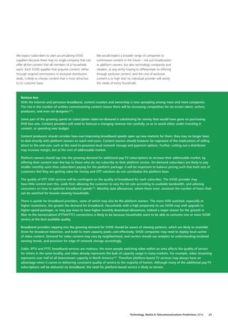 We expect subscribers to start accumulating SVOD
suppliers because there may no single company that can
offer all the content that all members of a household
want. Each SVOD supplier that acquires content, either
through original commissions or exclusive distribution
deals, is likely to choose content that is most attractive
to its customer base.
Bottom line
With the Internet and pervasive broadband, content creation and ownership is now spreading among more and more companies.
The rise in the number of entities commissioning content means there will be increasing competition for on‑screen talent, writers,
producers, and even set designers124
.
Some part of the growing spend on subscription video‑on‑demand is substituting for money that would have gone on purchasing
DVD box sets. Content providers will need to forecast a changing revenue mix carefully, so as to avoid either under‑investing in
content, or spending over budget.
Content producers should consider how ever‑improving broadband speeds open up new markets for them; they may no longer have
to deal directly with platform owners to reach end‑users. Content owners should however be cognizant of the implications of selling
direct to the end‑user, such as the need to provision local network storage and payment options. Further, cutting out a distributor
may increase margin, but at the cost of addressable market.
Platform owners should tap into the growing demand for additional pay‑TV subscriptions to increase their addressable market, by
offering their content over‑the‑top to those who do not subscribe to their platform service. On‑demand subscribers are likely to pay
smaller monthly sums than subscribers paying for the platform package; it will be important to balance pricing such that both sets of
customers feel they are getting value for money and OTT solutions do not cannibalize the platform base.
The quality of OTT VOD services will be contingent on the quality of broadband for each subscriber. The SVOD provider may
have little control over this, aside from allowing the customer to vary the bit rate according to available bandwidth, and advising
consumers on how to optimize broadband speeds125
. Monthly data allowances, where these exist, constrain the number of hours that
can be watched for heavier‑viewing households.
There is upside for broadband providers, some of which may also be the platform owners. The more VOD watched, especially at
higher resolutions, the greater the demand for broadband. Households with a high propensity to use SVOD may well upgrade to
higher‑speed packages, or may pay more to have higher monthly download allowances. Indeed a major reason for the growth in
fiber to the home/cabinet (FTTH/FTTC) connections is likely to be because households want to be able to consume one or more SVOD
service at the best available quality.
Broadband providers tapping into the growing demand for SVOD should be aware of viewing patterns, which are likely to resemble
those for broadcast television, and build to meet capacity peaks cost‑effectively. SVOD companies may need to deploy local caches
of video content. Demand for video content may vary by neighborhood, and carriers should use analytics to understanding localized
viewing trends, and provision for edge of network storage accordingly.
Cable, IPTV and FTTC broadband services are rivalrous: the more people watching video within an area affects the quality of service
for others in the same locality, and video already represents the bulk of capacity usage in many markets. For example, video streaming
represents over half of all downstream capacity in North America126
. Therefore platform‑based TV services may always have an
advantage when it comes to delivering consistent quality of service to the majority of homes. Although many of the additional pay‑TV
subscriptions will be delivered via broadband, the need for platform‑based service is likely to remain.
We would expect a broader range of companies to
commission content in the future – not just broadcasters
or platform owners, but also technology companies and
retailers, or any entity hoping to differentiate its offering
through exclusive content; and the cost of exclusive
content is so high that no individual provider will satisfy
the needs of every household.
Technology, Media  Telecommunications Predictions 2014  25
 