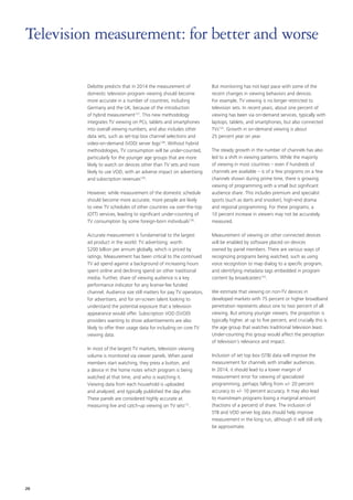 Deloitte predicts that in 2014 the measurement of
domestic television program viewing should become
more accurate in a number of countries, including
Germany and the UK, because of the introduction
of hybrid measurement127
. This new methodology
integrates TV viewing on PCs, tablets and smartphones
into overall viewing numbers, and also includes other
data sets, such as set‑top box channel selections and
video‑on‑demand (VOD) server logs128
. Without hybrid
methodologies, TV consumption will be under‑counted,
particularly for the younger age groups that are more
likely to watch on devices other than TV sets and more
likely to use VOD, with an adverse impact on advertising
and subscription revenues129
.
However, while measurement of the domestic schedule
should become more accurate, more people are likely
to view TV schedules of other countries via over‑the‑top
(OTT) services, leading to significant under‑counting of
TV consumption by some foreign‑born individuals130
.
Accurate measurement is fundamental to the largest
ad product in the world: TV advertising, worth
$200 billion per annum globally, which is priced by
ratings. Measurement has been critical to the continued
TV ad spend against a background of increasing hours
spent online and declining spend on other traditional
media. Further, share of viewing audience is a key
performance indicator for any license‑fee funded
channel. Audience size still matters for pay TV operators,
for advertisers, and for on‑screen talent looking to
understand the potential exposure that a television
appearance would offer. Subscription VOD (SVOD)
providers wanting to show advertisements are also
likely to offer their usage data for including on core TV
viewing data.
In most of the largest TV markets, television viewing
volume is monitored via viewer panels. When panel
members start watching, they press a button, and
a device in the home notes which program is being
watched at that time, and who is watching it.
Viewing data from each household is uploaded
and analyzed, and typically published the day after.
These panels are considered highly accurate at
measuring live and catch‑up viewing on TV sets131
.
But monitoring has not kept pace with some of the
recent changes in viewing behaviors and devices.
For example, TV viewing is no longer restricted to
television sets. In recent years, about one percent of
viewing has been via on‑demand services, typically with
laptops, tablets, and smartphones, but also connected
TVs132
. Growth in on‑demand viewing is about
25 percent year on year.
The steady growth in the number of channels has also
led to a shift in viewing patterns. While the majority
of viewing in most countries – even if hundreds of
channels are available – is of a few programs on a few
channels shown during prime time, there is growing
viewing of programming with a small but significant
audience share. This includes premium and specialist
sports (such as darts and snooker), high‑end drama
and regional programming. For these programs, a
10 percent increase in viewers may not be accurately
measured.
Measurement of viewing on other connected devices
will be enabled by software placed on devices
owned by panel members. There are various ways of
recognizing programs being watched, such as using
voice recognition to map dialog to a specific program,
and identifying metadata tags embedded in program
content by broadcasters133
.
We estimate that viewing on non‑TV devices in
developed markets with 75 percent or higher broadband
penetration represents about one to two percent of all
viewing. But among younger viewers, the proportion is
typically higher, at up to five percent, and crucially this is
the age group that watches traditional television least.
Under‑counting this group would affect the perception
of television’s relevance and impact.
Inclusion of set top box (STB) data will improve the
measurement for channels with smaller audiences.
In 2014, it should lead to a lower margin of
measurement error for viewing of specialized
programming, perhaps falling from +/‑ 20 percent
accuracy to +/‑ 10 percent accuracy. It may also lead
to mainstream programs losing a marginal amount
(fractions of a percent) of share. The inclusion of
STB and VOD server log data should help improve
measurement in the long run, although it will still only
be approximate.
Television measurement: for better and worse
26
 