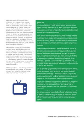 Hybrid measurement will not however reflect
consumption of TV schedules of other countries,
delivered via broadband. Hundreds of millions of
people live away from their country of birth or origin:
many of these would like to be able to watch that
country’s TV schedule. Satellite is one way of addressing
this demand, either via subscription from domestic
satellite‑based broadcasters or by installing larger dishes.
However this approach can be expensive and limited:
the international channels of foreign broadcasters may
not show the programs that friends and family of the
foreign‑born individuals are talking about. High‑speed
broadband enables demand to be met more easily, and
those interested are more likely to live in cities where the
fastest access speeds are available134
.
Following foreign TV schedules is not restricted to
those born abroad: fans of programming in other
countries may use on‑demand services to view programs
ahead of the broadcast schedule in their own country.
For example, those wanting to watch the latest series
of a US drama can use paid‑for on‑demand services to
watch programs as soon as they are broadcast in the
US, months ahead of their broadcast release window in
their home country135
. If legal services are not available,
some may seek illegal alternatives – sometimes by
millions of individuals136
.
Deloitte expects that as a result of foreign TV schedules
becoming available via OTT services, the majority of
viewing for some foreign‑born individuals may fall
outside of current measurement systems.
Bottom line
The current approach to quantifying television consumption was most
accurate when there was a limited choice of channels, there was no other
viewing choice and viewers watched on TV sets. In this context, a sample of
a few thousand viewers was an accurate guide to how many people watched
each program, and the share for each channel at each point of time could be
estimated with a high degree of certainty.
While watching television has remained a firm feature in the lives of billions
of people around the world, where, when and what we watch has evolved,
necessitating a move to hybrid measurement. However hybrid measurement
is likely to be a work in progress in 2014, with significant iteration required
to get the best out of the additional data sources. In the long‑run this new
approach should be more accurate; in the near‑term it may introduce some
distortions.
For example adding in broadcasters’ video‑on‑demand server data has the
potential to make measurement more accurate; server logs can tell exactly
how many programs have been requested and, for streamed content, how
long they have been watched for. However as of 2014, in the majority of
cases, these logs do not measure how many people watched each program;
while it is likely that a program streamed to a smartphone is being watched
by one person, that content may be mirrored on to a television set and
watched by a household137
. Further, if programs are downloaded to be
watched later, the service may not measure if, or for how long, the content
is watched. Including VOD data requires all entities that provide viewing data
to have the same parameters.
The key advantage of incorporating STBs into measurement is their quantity:
there are hundreds of millions of units around the world which can log which
channel they are tuned to. But STB data has three principal deficiencies.
It cannot tell who in the home is watching each program. It may not even
know if the TV set is on: a STB may remain on, and tuned in, when the TV set
has been off for many hours. And finally, the platform owners collecting STB
data may not know the membership of each customer’s household.
Analysis of STB data along with measurement data enables the development
of algorithms that can interpret STB patterns better. For example a STB
switched to the same channel for two hours after midnight, with no
zapping between ad breaks, is likely to be connected to a TV that has been
switched off.
Measurement of television viewing is getting more complex, and as a result
may get more expensive. Adding additional devices and measuring viewing
of foreign TV schedules are technically possible, but add to costs, possibly
significantly. In some regards, fully comprehensive measurement, which
includes a range of foreign TV schedules, may not be worth the effort or
the cost.
Technology, Media  Telecommunications Predictions 2014  27
 