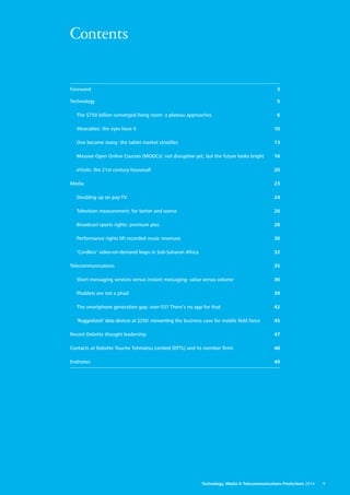 Contents
Foreword3
Technology5
	 The $750 billion converged living room: a plateau approaches6
	 Wearables: the eyes have it10
	 One became many: the tablet market stratifies13
	 Massive Open Online Courses (MOOCs): not disruptive yet, but the future looks bright16
	 eVisits: the 21st century housecall20
Media23
	 Doubling up on pay‑TV24
	 Television measurement: for better and worse26
	 Broadcast sports rights: premium plus28
	 Performance rights lift recorded music revenues30
	 ‘Cordless’ video‑on‑demand leaps in Sub‑Saharan Africa32
Telecommunications35
	 Short messaging services versus instant messaging: value versus volume36
	 Phablets are not a phad39
	 The smartphone generation gap: over‑55? There’s no app for that42
	 ‘Ruggedized’ data devices at $250: reinventing the business case for mobile field force45
Recent Deloitte thought leadership47
Contacts at Deloitte Touche Tohmatsu Limited (DTTL) and its member firms48
Endnotes49
Technology, Media  Telecommunications Predictions 2014  1
 