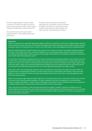 The Premier League enjoyed a 71 percent increase
in the value of its domestic live rights from 2013/14,
while the amount paid for UK rights to UEFA’s top club
competitions should double in value from 2015/16143
.
There used to be just one video sports product –
broadcast television – often funded by advertising or
by license fee.
Bottom line
Sport as a contest has had a passionate following for millennia. Television’s role has been to show this to a global audience with each
viewer having the best seat in the house. The price paid for broadcast sports rights may surprise, but the symbiosis between television
and sports is potent, and may become more so. Sports’ mix of elite contest, success and disappointment make compelling television.
Along with substantial growth in rights fee spend, there continues to be increased investment in the quality of broadcast production
for sports. Premium rights owners face a continuing challenge to ensure cutting edge broadcast quality, for example by evaluating
the viability of ultra‑high definition (UHD, also known as 4K) coverage, while broadcasters are required to consider their investment in
terms of both rights fee and production spend144
.
It is important for broadcasters and production teams to review continuously the technologies available to them to enhance the value
that their viewers and customers derive from being able to watch sport. For the television experience, this includes UHD, super‑slow
motion and a choice of live matches. On‑demand services for viewers include a choice of live matches, camera angles, player tracking
and instant replays, statistics and commentary. Making all this available not just via the television but also any other device that the
fan may want to use should increase perceived value, even if these additional viewing options are seldom exercised.
Sports rights owners and new technology companies continue to develop their relationship, and consider how sports content can
be both broadcast and appropriately monetized. A number of rights owners are experimenting with YouTube or other online video
platforms, in order to stream live content in territories where broadcast rights have not been sold or to provide additional content.
We see this trend continuing.
Owners of non‑premium rights should not despair: rights fees for non‑premium sports have in many cases increased, but at a fraction
of the rate or scale achieved by premium properties. For these competitions and events, the challenge is to secure distribution
through a suitable media platform, to obtain exposure. While rights fees themselves may be comparatively low, they may typically be
a relatively important source of revenue that can also have benefits for other revenue streams.
There is also room for innovation to create new sports and formats for a global TV audience. Consider for example the case of
Ultimate Fighting Championship (UFC), whose growth has been driven significantly by pay‑TV television exposure. UFC was purchased
by its current owners for $2 million in 2001; it now turns over $500 million annually, is broadcast in 148 countries, and pay‑per‑view
fees are up to $50 per transaction145
.
The range of sports video products has diversified
significantly, even if consumption of sport has remained
principally via the television set. Sports fans now have
a wealth of video products as well as broadcast: from
online video clips, to streamed video to any device.
Technology, Media  Telecommunications Predictions 2014  29
 