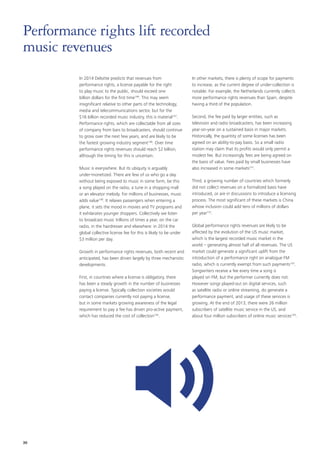 In 2014 Deloitte predicts that revenues from
performance rights, a license payable for the right
to play music to the public, should exceed one
billion dollars for the first time146
. This may seem
insignificant relative to other parts of the technology,
media and telecommunications sector, but for the
$16 billion recorded music industry, this is material147
.
Performance rights, which are collectable from all sizes
of company from bars to broadcasters, should continue
to grow over the next few years, and are likely to be
the fastest growing industry segment148
. Over time
performance rights revenues should reach $2 billion,
although the timing for this is uncertain.
Music is everywhere. But its ubiquity is arguably
under‑monetized. There are few of us who go a day
without being exposed to music in some form, be this
a song played on the radio, a tune in a shopping mall
or an elevator melody. For millions of businesses, music
adds value149
. It relaxes passengers when entering a
plane, it sets the mood in movies and TV programs and
it exhilarates younger shoppers. Collectively we listen
to broadcast music trillions of times a year, on the car
radio, in the hairdresser and elsewhere: in 2014 the
global collective license fee for this is likely to be under
$3 million per day.
Growth in performance rights revenues, both recent and
anticipated, has been driven largely by three mechanistic
developments.
First, in countries where a license is obligatory, there
has been a steady growth in the number of businesses
paying a license. Typically collection societies would
contact companies currently not paying a license,
but in some markets growing awareness of the legal
requirement to pay a fee has driven pro‑active payment,
which has reduced the cost of collection150
.
In other markets, there is plenty of scope for payments
to increase, as the current degree of under‑collection is
notable. For example, the Netherlands currently collects
more performance rights revenues than Spain, despite
having a third of the population.
Second, the fee paid by larger entities, such as
television and radio broadcasters, has been increasing
year‑on‑year on a sustained basis in major markets.
Historically, the quantity of some licenses has been
agreed on an ability‑to‑pay basis. So a small radio
station may claim that its profits would only permit a
modest fee. But increasingly fees are being agreed on
the basis of value. Fees paid by small businesses have
also increased in some markets151
.
Third, a growing number of countries which formerly
did not collect revenues on a formalized basis have
introduced, or are in discussions to introduce a licensing
process. The most significant of these markets is China
whose inclusion could add tens of millions of dollars
per year152
.
Global performance rights revenues are likely to be
affected by the evolution of the US music market,
which is the largest recorded music market in the
world – generating almost half of all revenues. The US
market could generate a significant uplift from the
introduction of a performance right on analogue FM
radio, which is currently exempt from such payments153
.
Songwriters receive a fee every time a song is
played on FM, but the performer currently does not.
However songs played‑out on digital services, such
as satellite radio or online streaming, do generate a
performance payment, and usage of these services is
growing. At the end of 2013, there were 26 million
subscribers of satellite music service in the US, and
about four million subscribers of online music services154
.
Performance rights lift recorded
music revenues
30
 