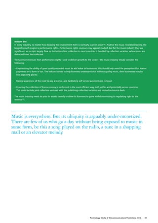Bottom line
In every industry, no matter how bruising the environment there is normally a green shoot155
. And for the music recorded industry, the
biggest growth engine is performance rights. Performance rights revenues may appear modest, but for the music industry they are
significant, as receipts largely flow to the bottom line: collection in most countries is handled by collection societies, whose costs are
deducted from fees collected.
To maximize revenues from performance rights – and to deliver growth to the sector – the music industry should consider the
following:
•	Emphasizing the ability of good quality recorded music to add value to businesses: this should help avoid the perception that license
payments are a form of tax. The industry needs to help licensees understand that without quality music, their businesses may be
less appealing places;
•	Raising awareness of the need to pay a license, and facilitating self‑service payment and renewal;
•	Ensuring the collection of license money is performed in the most efficient way both within and potentially across countries.
This could include joint collection ventures with the publishing collection societies and related outsource deals.
The music industry needs to price its assets cleverly to allow its licensees to grow whilst maximizing its regulatory right to the
revenue156
.
Music is everywhere. But its ubiquity is arguably under‑monetized.
There are few of us who go a day without being exposed to music in
some form, be this a song played on the radio, a tune in a shopping
mall or an elevator melody.
Technology, Media  Telecommunications Predictions 2014  31
 