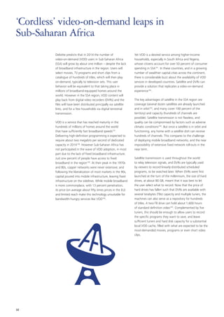 Deloitte predicts that in 2014 the number of
video‑on‑demand (VOD) users in Sub‑Saharan Africa
(SSA) will grow by about one million – despite the lack
of broadband infrastructure in the region. Users will
select movies, TV programs and short clips from a
catalogue of hundreds of titles, which will then play
on‑demand, typically to television sets. This user
behavior will be equivalent to that taking place in
millions of broadband‑equipped homes around the
world. However in the SSA region, VOD content will
play back from digital video recorders (DVRs) and the
files will have been distributed principally via satellite
links, and for a few households via digital terrestrial
transmission.
VOD is a service that has reached maturity in the
hundreds of millions of homes around the world
that have sufficiently fast broadband speeds157
.
Delivering high‑definition programming is expected to
require about two megabits per second of dedicated
capacity in 2014158
. However Sub‑Saharan Africa has
not participated in the wave of VOD adoption, in most
part due to the lack of fixed broadband infrastructure.
Just one percent of people have access to fixed
broadband in the region159
. At their peak in the 1970s
and 80s, copper networks were never extensive; and
following the liberalization of most markets in the 90s,
capital poured into mobile infrastructure, leaving fixed
infrastructure on the sidelines. While mobile broadband
is more commonplace, with 13 percent penetration,
its price (on average about fifty times prices in the EU)
and limited reach make this technology unsuitable for
bandwidth‑hungry services like VOD160
.
Yet VOD is a desired service among higher‑income
households, especially in South Africa and Nigeria,
whose citizens account for over 50 percent of consumer
spending in SSA161
. In these countries, and in a growing
number of wealthier capital cities across the continent,
there is considerable buzz about the availability of VOD
services in developed countries. Satellite and DVRs can
provide a solution that replicates a video‑on‑demand
experience162
.
The key advantages of satellite in the SSA region are
coverage (several dozen satellites are already launched
and in orbit163
, and many cover 100 percent of the
territory) and capacity (hundreds of channels are
possible). Satellite transmission is not flawless, and
quality can be compromised by factors such as adverse
climatic conditions164
. But once a satellite is in orbit and
functioning, any home with a satellite dish can receive
hundreds of channels. This compares to the challenge
of deploying mobile broadband networks, and the near
impossibility of extensive fixed network roll‑outs in the
near term.
Satellite transmission is used throughout the world
to relay television signals, and DVRs are typically used
by viewers to record linearly‑distributed scheduled
programs, to be watched later. When DVRs were first
launched at the turn of the millennium, the size of hard
drives, at about 80 GB, meant that it was best to let
the user select what to record. Now that the price of
hard drives has fallen such that DVRs are available with
several terabytes (TBs) capacity and multiple tuners, the
machines can also serve as a repository for hundreds
of titles. A two‑TB drive can hold about 1,600 hours
of standard definition video165
. Complemented by five
tuners, this should be enough to allow users to record
the specific programs they want to save, and leave
sufficient tuners and hard disk capacity for a substantial
local VOD cache, filled with what are expected to be the
most‑demanded movies, programs or even short video
clips.
‘Cordless’ video‑on‑demand leaps in
Sub‑Saharan Africa
32
 