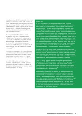A broadband‑delivered VOD service offers infinite choice
in theory, but the range of content could over‑serve the
market, as actual demand for on‑demand content tends
to be narrow and predictable – usually for the programs
with the highest live ratings, or movies with the greatest
box office success166
. It should be a relatively simple
matter to predict and distribute content sufficient to
meet 95 percent of requests167
.
We have predicted a million additional users of
this service in 2014, which is equivalent to about
250,000 homes. This may sound a modest target for
a region with over 900 million people168
. But the SSA
region has just 40 million television households169
.
For the rest of the region, television sets are too
expensive, or are difficult to power due to a paucity of
homes connected to the electrical grid and unreliable
mains supply170
 171
.
In the long‑term broadband in SSA should roll‑out, and
when that has happened, more traditional VOD services
should flourish; but even then VOD is likely to remain
focused only on mainstream content and a narrow
selection of the continent’s several thousand languages.
But in 2014 VOD needs to work within existing
parameters; and in the region, a credible, appealing
and economically viable VOD service is achievable by
blending two traditional, proven technologies – satellite
transmission and hard disk storage.
Bottom line
In 2014, the majority of the addressable market for VOD and similar
services is likely to manifest in a few dozen cities, as opposed to countries.
Urban centers are where wealth and, critically, reliable electrical power
are concentrated. It will likely be more sustainable and effective to focus
marketing, sales and support activities on those locations, in spite of the
continent‑wide coverage provided by satellites. Demand for satellite‑based
VOD is likely to be concentrated in South Africa and Nigeria, which are home
to a fifth of the region’s population, the majority of its television homes and
the lion’s share of electricity‑generating capacity. By contrast nations such as
Chad, Ethiopia, Liberia, Rwanda and Burundi may continue to have TV and
mains electricity penetration at below five percent172
. Satellite VOD providers
may find greater opportunity in the short to medium term in other parts of
the developing world, especially India, where even though fixed broadband
penetration is at a similar level to SSA, the reach of the electrical grid is
substantially greater173
, as is the number of television households174
.
Providers of these VOD services should consider what other content could
be distributed using this combination of technologies. As well as movies and
television programs, the most popular clips watched on YouTube and other
online video sites could be delivered to DVRs. Games – both platform based
and social – could also be broadcast to DVRs and the content then relayed to
smartphones and tablets via internal Wi‑Fi networks or Bluetooth.
There is a role for telecoms operators in this model, although not the
triple‑play bundle of TV, telephony and broadband offered by many carriers
in developed countries. In SSA, carriers could provide mobile payment
solutions for VOD services. For the most part, there is insufficient capacity
for video content to be streamed to a large number of homes or devices over
mobile infrastructure at affordable prices.
Device makers could examine the potential for TV equipment that runs
on batteries. Solutions exist, but have mostly been marketed as portable
supplements to full‑sized television subscriptions, and have gained little
traction175
. But there are hundreds of millions of African citizens who are
deprived of access to television. The company that solves this problem might
well find itself as the preferred supplier when African households reach
a level of disposable income that allows them to buy a full‑sized TV set.
A solution that works for Sub‑Saharan Africa may also appeal to consumers
in many other emerging markets with similar combinations of low fixed
infrastructure but wide satellite coverage.
Technology, Media  Telecommunications Predictions 2014  33
 