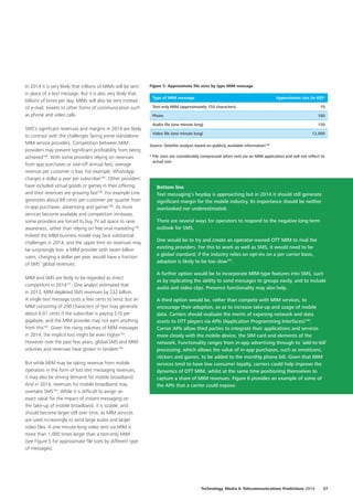 In 2014 it is very likely that trillions of MIMs will be sent
in place of a text message. But it is also very likely that,
billions of times per day, MIMs will also be sent instead
of e‑mail, tweets or other forms of communication such
as phone and video calls.
SMS’s significant revenues and margins in 2014 are likely
to contrast with the challenges facing some standalone
MIM service providers. Competition between MIM
providers may prevent significant profitability from being
achieved186
. With some providers relying on revenues
from app purchases or one‑off annual fees, average
revenue per customer is low. For example, WhatsApp
charges a dollar a year per subscriber187
. Other providers
have included virtual goods or games in their offering,
and their revenues are growing fast188
. For example Line
generates about 69 cents per customer per quarter from
in‑app purchases, advertising and games189
. As more
services become available and competition increases,
some providers are forced to buy TV ad space to raise
awareness, rather than relying on free viral marketing190
.
Indeed the MIM business model may face substantial
challenges in 2014, and the upper limit on revenues may
be surprisingly low: a MIM provider with seven billion
users, charging a dollar per year, would have a fraction
of SMS’ global revenues.
MIM and SMS are likely to be regarded as direct
competitors in 2014191
. One analyst estimated that
in 2013, MIM depleted SMS revenues by $32 billion.
A single text message costs a few cents to send, but an
MIM consisting of 200 characters of text may generate
about 0.01 cents if the subscriber is paying $10 per
gigabyte, and the MIM provider may not earn anything
from this192
. Given the rising volumes of MIM messages
in 2014, the implicit loss might be even higher193
.
However over the past few years, global SMS and MIM
volumes and revenues have grown in tandem194
.
But while MIM may be taking revenue from mobile
operators in the form of lost text messaging revenues,
it may also be driving demand for mobile broadband.
And in 2014, revenues for mobile broadband may
overtake SMS195
. While it is difficult to assign an
exact value for the impact of instant messaging on
the take‑up of mobile broadband, it is sizable, and
should become larger still over time, as MIM services
are used increasingly to send large audio and larger
video files. A one minute‑long video sent via MIM is
more than 1,000 times larger than a text‑only MIM
(see Figure 5 for approximate file sizes by different type
of messages).
Figure 5: Approximate file sizes by type MIM message
Type of MIM message Approximate size (in KB)*
Text‑only MIM (approximately 150 characters) 10
Photo 100
Audio file (one minute long) 150
Video file (one minute long) 12,000
Source: Deloitte analysis based on publicly available information196
* File sizes are considerably compressed when sent via an MIM application and will not reflect its
actual size.
Bottom line
Text messaging’s heyday is approaching but in 2014 it should still generate
significant margin for the mobile industry. Its importance should be neither
overlooked nor underestimated.
There are several ways for operators to respond to the negative long‑term
outlook for SMS.
One would be to try and create an operator‑owned OTT MIM to rival the
existing providers. For this to work as well as SMS, it would need to be
a global standard; if the industry relies on opt‑ins on a per carrier basis,
adoption is likely to be too slow197
.
A further option would be to incorporate MIM‑type features into SMS, such
as by replicating the ability to send messages to groups easily, and to include
audio and video clips. Presence functionality may also help.
A third option would be, rather than compete with MIM services, to
encourage their adoption, so as to increase take‑up and usage of mobile
data. Carriers should evaluate the merits of exposing network and data
assets to OTT players via APIs (Application Programming Interfaces)198
.
Carrier APIs allow third parties to integrate their applications and services
more closely with the mobile device, the SIM card and elements of the
network. Functionality ranges from in‑app advertising through to ‘add‑to‑bill’
processing, which allows the value of in‑app purchases, such as emoticons,
stickers and games, to be added to the monthly phone bill. Given that MIM
services tend to have low consumer loyalty, carriers could help improve the
dynamics of OTT MIM, whilst at the same time positioning themselves to
capture a share of MIM revenues. Figure 6 provides an example of some of
the APIs that a carrier could expose.
Technology, Media  Telecommunications Predictions 2014  37
 