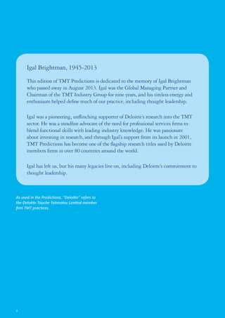 Igal Brightman, 1945‑2013
This edition of TMT Predictions is dedicated to the memory of Igal Brightman
who passed away in August 2013. Igal was the Global Managing Partner and
Chairman of the TMT Industry Group for nine years, and his tireless energy and
enthusiasm helped define much of our practice, including thought leadership.
Igal was a pioneering, unflinching supporter of Deloitte’s research into the TMT
sector. He was a steadfast advocate of the need for professional services firms to
blend functional skills with leading industry knowledge. He was passionate
about investing in research, and through Igal’s support from its launch in 2001,
TMT Predictions has become one of the flagship research titles used by Deloitte
members firms in over 80 countries around the world.
Igal has left us, but his many legacies live on, including Deloitte’s commitment to
thought leadership.
As used in the Predictions, “Deloitte” refers to
the Deloitte Touche Tohmatsu Limited member
firm TMT practices.
2
 