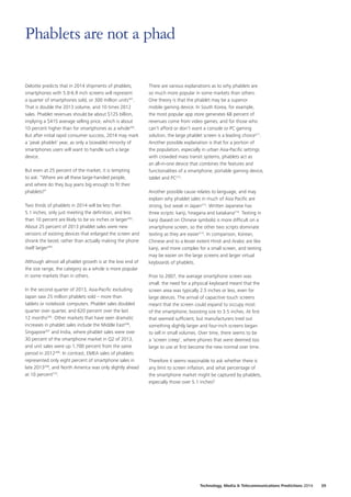 Deloitte predicts that in 2014 shipments of phablets,
smartphones with 5.0‑6.9 inch screens will represent
a quarter of smartphones sold, or 300 million units201
.
That is double the 2013 volume, and 10 times 2012
sales. Phablet revenues should be about $125 billion,
implying a $415 average selling price, which is about
10 percent higher than for smartphones as a whole202
.
But after initial rapid consumer success, 2014 may mark
a ‘peak phablet’ year, as only a (sizeable) minority of
smartphones users will want to handle such a large
device.
But even at 25 percent of the market, it is tempting
to ask: “Where are all these large‑handed people,
and where do they buy jeans big enough to fit their
phablets?”
Two thirds of phablets in 2014 will be less than
5.1 inches, only just meeting the definition, and less
than 10 percent are likely to be six inches or larger203
.
About 25 percent of 2013 phablet sales were new
versions of existing devices that enlarged the screen and
shrank the bezel, rather than actually making the phone
itself larger204
.
Although almost all phablet growth is at the low end of
the size range, the category as a whole is more popular
in some markets than in others.
In the second quarter of 2013, Asia‑Pacific excluding
Japan saw 25 million phablets sold – more than
tablets or notebook computers. Phablet sales doubled
quarter over quarter, and 620 percent over the last
12 months205
. Other markets that have seen dramatic
increases in phablet sales include the Middle East206
,
Singapore207
and India, where phablet sales were over
30 percent of the smartphone market in Q2 of 2013,
and unit sales were up 1,700 percent from the same
period in 2012208
. In contrast, EMEA sales of phablets
represented only eight percent of smartphone sales in
late 2013209
, and North America was only slightly ahead
at 10 percent210
.
There are various explanations as to why phablets are
so much more popular in some markets than others.
One theory is that the phablet may be a superior
mobile gaming device. In South Korea, for example,
the most popular app store generates 68 percent of
revenues come from video games; and for those who
can’t afford or don’t want a console or PC gaming
solution, the large phablet screen is a leading choice211
.
Another possible explanation is that for a portion of
the population, especially in urban Asia‑Pacific settings
with crowded mass transit systems, phablets act as
an all‑in‑one device that combines the features and
functionalities of a smartphone, portable gaming device,
tablet and PC212
.
Another possible cause relates to language, and may
explain why phablet sales in much of Asia Pacific are
strong, but weak in Japan213
. Written Japanese has
three scripts: kanji, hiragana and katakana214
. Texting in
kanji (based on Chinese symbols) is more difficult on a
smartphone screen, so the other two scripts dominate
texting as they are easier215
. In comparison, Korean,
Chinese and to a lesser extent Hindi and Arabic are like
kanji, and more complex for a small screen, and texting
may be easier on the large screens and larger virtual
keyboards of phablets.
Prior to 2007, the average smartphone screen was
small: the need for a physical keyboard meant that the
screen area was typically 2.5 inches or less, even for
large devices. The arrival of capacitive touch screens
meant that the screen could expand to occupy most
of the smartphone, boosting size to 3.5 inches. At first
that seemed sufficient, but manufacturers tried out
something slightly larger and four‑inch screens began
to sell in small volumes. Over time, there seems to be
a ‘screen creep’, where phones that were deemed too
large to use at first become the new normal over time.
Therefore it seems reasonable to ask whether there is
any limit to screen inflation, and what percentage of
the smartphone market might be captured by phablets,
especially those over 5.1 inches?
Phablets are not a phad
Technology, Media  Telecommunications Predictions 2014  39
 