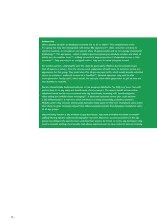 Bottom line
Over a quarter of adults in developed countries will be 55 or older236
. The attractiveness of the
55+ group has long been recognized: with longer life expectancy237
, older consumers are likely to
continue working, accumulate an ever‑greater share of global wealth and be increasingly interested in
technology238
. This age group – which is likely to continue growing in absolute numbers and share of
adults over the medium term239
– is likely to control a large proportion of disposable income in their
countries240
. They are not just an untapped market; they are a lucrative untapped market.
For wireless carriers, targeting the over‑55s could be particularly effective. Carriers should ensure
that all aspects of service, from the structure and explanation of tariff plans, to customer service are
appropriate for this group. They could also offer all‑you‑can‑app tariffs, which would provide unlimited
access to customers’ preferred services for a fixed fee241
. Network operators may wish to offer
multi‑generation family tariffs, which would, for example, allow older generations to gift air time and
data bundles to relatives.
Carriers should create dedicated customer service programs labelled as ‘for first‑time’ users, but with
seniors likely to be key users and beneficiaries of such a service. The service should include online,
telephone based and in‑store assistance with app downloads, browsing, GPS based navigation,
video calling and mobile instant messaging242
. A dedicated customer service plan could become
a key differentiator in a market in which self‑service is being increasingly pushed by operators.
Mobile carriers may consider setting aside dedicated retail space for first time smartphone users within
their stores to grow revenues not just from older consumers but also from tentative smartphone users
of all age groups.
Discoverability remains a key inhibitor to app downloads. App store providers may need to consider
adding filtering options based on demographic relevance. Moreover, as some consumers in this age
group may delegate the app discovery and download process to friends or family, app developers may
need to consider adding a functionality that allows approved users to take control of devices remotely.
44
 