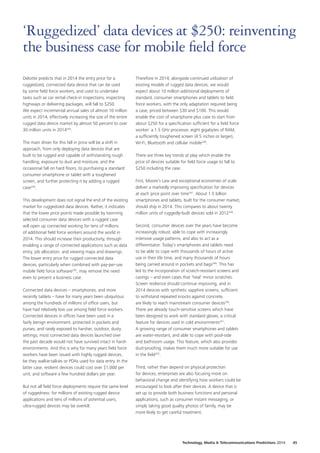 Deloitte predicts that in 2014 the entry price for a
ruggedized, connected data device that can be used
by some field force workers, and used to undertake
tasks such as car rental check‑in inspections, inspecting
highways or delivering packages, will fall to $250.
We expect incremental annual sales of almost 10 million
units in 2014, effectively increasing the size of the entire
rugged data device market by almost 50 percent to over
30 million units in 2014243
.
The main driver for this fall in price will be a shift in
approach, from only deploying data devices that are
built to be rugged and capable of withstanding rough
handling, exposure to dust and moisture, and the
occasional fall on hard floors, to purchasing a standard
consumer smartphone or tablet with a toughened
screen, and further protecting it by adding a rugged
case244
.
This development does not signal the end of the existing
market for ruggedized data devices. Rather, it indicates
that the lower price points made possible by twinning
selected consumer data devices with a rugged case
will open up connected working for tens of millions
of additional field force workers around the world in
2014. This should increase their productivity, through
enabling a range of connected applications such as data
entry, job allocation, and viewing maps and drawings.
The lower entry price for rugged connected data
devices, particularly when combined with pay‑per‑use
mobile field force software245
, may remove the need
even to present a business case.
Connected data devices – smartphones, and more
recently tablets – have for many years been ubiquitous
among the hundreds of millions of office users, but
have had relatively low use among field force workers.
Connected devices in offices have been used in a
fairly benign environment, protected in pockets and
purses, and rarely exposed to harsher, outdoor, dusty
settings; most connected data devices launched over
the past decade would not have survived intact in harsh
environments. And this is why for many years field force
workers have been issued with highly rugged devices,
be they walkie‑talkies or PDAs used for data entry. In the
latter case, resilient devices could cost over $1,000 per
unit, and software a few hundred dollars per year.
But not all field force deployments require the same level
of ruggedness: for millions of existing rugged device
applications and tens of millions of potential users,
ultra‑rugged devices may be overkill.
Therefore in 2014, alongside continued utilization of
existing models of rugged data devices, we would
expect about 10 million additional deployments of
standard, consumer smartphones and tablets to field
force workers, with the only adaptation required being
a case, priced between $30 and $100. This would
enable the cost of smartphone plus case to start from
about $250 for a specification sufficient for a field force
worker: a 1.5 GHz processor, eight gigabytes of RAM,
a sufficiently toughened screen (4.5 inches or larger),
Wi‑Fi, Bluetooth and cellular mobile246
.
There are three key trends at play which enable the
price of devices suitable for field force usage to fall to
$250 including the case.
First, Moore’s Law and exceptional economies of scale
deliver a markedly improving specification for devices
at each price point over time247
. About 1.5 billion
smartphones and tablets, built for the consumer market,
should ship in 2014. This compares to about twenty
million units of ruggedly‑built devices sold in 2012248
.
Second, consumer devices over the years have become
increasingly robust, able to cope with increasingly
intensive usage patterns, and also to act as a
differentiator. Today’s smartphones and tablets need
to be able to cope with thousands of hours of active
use in their life time, and many thousands of hours
being carried around in pockets and bags249
. This has
led to the incorporation of scratch‑resistant screens and
casings – and even cases that ‘heal’ minor scratches.
Screen resilience should continue improving, and in
2014 devices with synthetic sapphire screens, sufficient
to withstand repeated knocks against concrete,
are likely to reach mainstream consumer devices250
.
There are already touch‑sensitive screens which have
been designed to work with standard gloves, a critical
feature for devices used in cold environments251
.
A growing range of consumer smartphones and tablets
are water‑resistant, and able to cope with pool‑side
and bathroom usage. This feature, which also provides
dust‑proofing, makes them much more suitable for use
in the field252
.
Third, rather than depend on physical protection
for devices, enterprises are also focusing more on
behavioral change and identifying how workers could be
encouraged to look after their devices. A device that is
set up to provide both business functions and personal
applications, such as consumer instant messaging, or
simply taking good quality photos of family, may be
more likely to get careful treatment.
‘Ruggedized’ data devices at $250: reinventing
the business case for mobile field force
Technology, Media  Telecommunications Predictions 2014  45
 