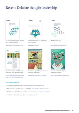 The state of the global mobile consumer,
2013, Divergence deepens
www.deloitte.com/globalmobile2013
Survival of the fastest, TV’s evolution in a
connected world
www.deloitte.com/ibctv
TMT Predictions 2013
www.deloitte.com/tmtpredictions
Signals for Strategists – MOOCs teach
corporations about new opportunities
www.dupress.com/articles/moocs-teach-
corporations-about-new-opportunities
Success or struggle: ROA as a true measure
of business performance
www.dupress.com/tag/2013-shift-index
From exponential technologies to
exponential innovation
www.dupress.com/tag/2013-shift-index
Other thought leadership
•	Tech Trends 2014, Subscribe to the Future, www.deloitte.com/us/techtrends2014
•	Media Consumer Survey 2013 : Love in a cold climate, www.deloitte.co.uk/mediaconsumer
•	What television is: 2013, Perspectives on the UK television sector, www.deloitte.co.uk/television
•	Annual Review of Football Finance 2013, www.deloitte.co.uk/arff
Recent Deloitte thought leadership
Technology, Media  Telecommunications Predictions 2014  47
 