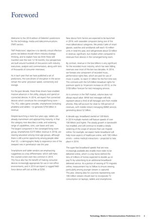 Welcome to the 2014 edition of Deloitte’s predictions
for the technology, media and telecommunications
(TMT) sectors.
TMT Predictions’ objective is to identify critical inflection
points we believe should inform industry strategic
thinking, and to explain how we think these will
manifest over the next 12-18 months. Our perspectives
are built around hundreds of discussions with industry
executives, analysts and commentators, along with tens
of thousands of consumer interviews.
As in each year that we have published a set of
predictions, the core drivers of disruption in the sector
remain the same: processor speed, connectivity and
storage.
For the past decade, these three drivers have enabled
massive advances in the utility, ubiquity and spend on
connected devices. In 2014, we expect five connected
devices which constitute the converged living room –
TVs, PCs, video game consoles, smartphones (including
phablets) and tablets – to generate $750 billion in
revenue.
Despite launching a mere four years ago, tablets are
already mainstream and approaching maturity, in that
the category now describes a wide, and widening,
range of capabilities, sizes, user bases and uses.
The largest component in the converged living room
group, smartphones ($375 billion revenue in 2014), are
nearing saturation among most age groups, although
there is still a prime opportunity among people older
than 55 – a demographic likely to experience one of the
steepest rises in penetration rate this year.
Smartphone and tablet vendors are emphasizing
ruggedness as a key differentiator, which will make
the cracked screen even less common in 2014.
This focus also has the benefit of making consumer
devices increasingly appropriate for use in non-office
environments, and in 2014 we expect a rugged field-
force device will cost as little as $250.
New device form factors are expected to be launched
in 2014, with wearable computers being one of the
most talked-about categories. We predict sales of smart
glasses, watches and wristbands will reach 10 million
units in total this year, and will generate about $3 billion
in revenue; significant, but modest when compared to
revenues from devices in the converged living room.
By contrast, revenue in the low billions is very significant
for the recorded music industry, which has seen falling
revenues over most of the last two decades. In 2014,
we foresee one component of recorded music,
performance rights fees, which are paid for use of
music in public, to reach $1 billion for the first time ever.
This contrasts with the $25 billion broadcast rights for
premium sports (a 14 percent increase on 2013), or the
$100 billion forecast for text messaging services.
As is common in the TMT market, volume does not
always equal value. While text messages will only
represent about a third of all messages sent from mobile
phones, they will account for close to 100 percent of
revenues, with mobile instant messaging (MIM) services
generating about $2 billion.
A decade ago, broadband started at 128 Kbit/s.
In 2014 multiple markets will feature speeds of over
100 Mbit/s and higher. The steady growth in bandwidth
has enabled, and will continue to enable a steady
widening of the scope of services than can migrate
online. For example, we expect faster broadband will
help move aspects of healthcare online, with 100 million
eVisits – online medical interactions – projected to take
place in 2014.
The super-fast broadband speeds that are now
increasingly available also enable more video to be
delivered online, which is a key factor behind the
tens of millions of homes expected to double up on
pay-TV by subscribing to an additional broadband-
delivered service. As a portion of viewing of TV migrates
online, measurement has to follow to ensure viewing,
particularly among younger viewers is captured.
This year, viewing data for countries representing over
100 million viewers should start to incorporate TV
consumption on laptops, tablets and smartphones.
Foreword
Technology, Media  Telecommunications Predictions 2014  3
 