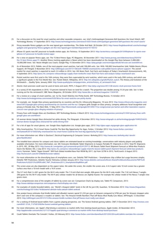 25	 For a discussion on the need for smart watches and other wearable computers, see: Intel’s Anthropologist Genevieve Bell Questions the Smart Watch, MIT
Technology Review, 17 September 2013: http://www.technologyreview.com/news/519351/intels-anthropologist-genevieve-bell-questions-the-smart-watch/
26	 Pricey wearable fitness gadgets are the new lapsed gym memberships, The Globe And Mail, 28 October 2013: http://www.theglobeandmail.com/technology/
gadgets-and-gear/pricey-fitness-gadgets-are-the-new-lapsed-gym-memberships/article15116572/
27	 iPhone 5S sports new M7 processor to handle motion apps, Ars Technica, 10 September 2013: http://arstechnica.com/apple/2013/09/iphone-5s-sports-new-
iphone-m7-processor-to-handle-motion-apps/
28	 For a view on popular fitness apps, see: The 15 Best Fitness Apps, PC Magazine, 30 December 2011: http://www.pcmag.com/slideshow/story/292474/
the-15-best-fitness-apps/15. Another fitness tracking application is Noom which has been downloaded on the Google Play Store between 5,000,000 –
10,000,000 times. See: Noom Weight Loss Coach, Google Play, 15 December 2013: https://play.google.com/store/apps/details?id=com.wsl.noomhl=en
29	 As of November 2013, Pebble, one of the most popular smart watches, had sold 190,000 units. See: With 190,000 Smartwatches Sold, Pebble Boosts iPhone
Support, All ThingsD, 6 November 2013: http://allthingsd.com/20131106/with-190000-smartwatches-sold-pebble-boosts-iphone-support/. The overall
market for smart watches is expected to reach 2.6 million in 2014. See: IHS News Flash: Fast Facts and Analysis of Today’s Smartwatch Announcements, IHS,
4 September 2013, http://press.ihs.com/press-release/design-supply-chain-media/ihs-news-flash-fast-facts-and-analysis-todays-smartwatch-ann.
30	 Pocket watches were first used in the 16th century; they were then superseded by wrist watches, which were used in the early 20th century, and which saw
a significant uptake in the First World War. See: Pocket Watch, Wikipedia, 2013: http://en.wikipedia.org/wiki/Pocket_watch; The History and Evolution of the
Wristwatch..., Quality Tyme, January 2004: http://www.qualitytyme.net/pages/rolex_articles/history_of_wristwatch.html
31	 Atomic clock precision could soon be used at home and work, PHYS, 5 August 2013: http://phys.org/news/2013-08-atomic-clock-precision-home.html
32	 In a survey of UK respondents in 2010, 14 percent claimed to have no need for a watch. The proportion was double among 15-24 year olds. See: Is time
running out for the wristwatch?, BBC News Magazine, 28 October 2010: http://www.bbc.co.uk/news/magazine-11634105
33	 For a review on a range of smart watches, see: So Far, Smart Watches Are Pretty Dumb, MIT Technology Review, 15 October 2013:
http://www.technologyreview.com/review/520236/so-far-smart-watches-are-pretty-dumb/
34	 For example, see: Google Glass privacy questioned by six countries and the EU, Infosecurity Magazine, 19 June 2013: http://www.infosecurity-magazine.com/
view/33012/google-glass-privacy-questioned-by-six-countries-and-the-eu/; Congress grills Google on Glass privacy, company addresses facial recognition and
privacy in fireside chat, The Next Web, 17 May 2013: http://thenextweb.com/google/2013/05/17/us-congressman-joe-barton-and-other-lawmakers-express-
concern-over-google-glass-alleging-violation-of-privacy/
35	 Privacy Fears with Google Glass are Overblown, MIT Technology Review, 4 March 2013: http://www.technologyreview.com/view/512041/privacy-fears-with-
google-glass-are-overblown/
36	 US woman denies Google Glass distracted her while driving, The Telegraph, 4 December 2013: http://www.telegraph.co.uk/technology/google/10493254/US-
woman-denies-Google-Glass-distracted-her-while-driving.html
37	 For a list of apps for smart glasses, see: Google Glass Application List, Google glass apps, 2013: http://glass-apps.org/google-glass-application-list
38	 Why Smartwatches, TVs  Smart Home Could Be The Next Big Opportunity For Apps, Forbes, 3 October 2013: http://www.forbes.com/sites/
michaelwolf/2013/10/03/why-smartwatches-tvs-smart-home-could-be-the-next-big-opportunity-for-apps/
39	 For more information see: What is GlasSees?, Electrical Engineering  Computer Science -Berkeley,2013: http://www.eecs.berkeley.edu/~benzh/
glass/#publication
40	 The installed base volumes for compact and classic tablets are estimated based on existing knowledge, conversations with industry players and publicly
available information. For more information, see: IDC Forecasts Worldwide Tablet Shipments to Surpass Portable PC Shipments in 2013, Total PC Shipments
in 2015, IDC, 28 May 2013: http://www.idc.com/getdoc.jsp?containerId=prUS24129713; IHS Boosts Tablet Panel Shipment Forecast as White-Box Products
Storm the Market, HIS, 2 July 2013: http://press.ihs.com/press-release/design-supply-chain/ihs-boosts-tablet-panel-shipment-forecast-white-box-products-
storm; Forrester: Tablet “Hyper-Growth” Will Push Global Installed Base Past 905M By 2017, Up From 327M In 2013, TechCrunch, 6 August 2013:
http://techcrunch.com/2013/08/06/forrester-tablets/
41	 For more information on the diversifying base of smartphone users, see: Deloitte TMT Predictions – Smartphones ship a billion but usage becomes simpler,
Deloitte TMT Predictions, Deloitte Touche Tohmatsu Limited, January 2013: http://www.deloitte.com/assets/Dcom-Shared%20Assets/Documents/TMT%20
Predictions%202013%20PDFs/dttl_TMT_Predictions2013_SmartphoneShipBillion.pdf
42	 The screen areas are also dependant on the aspect ratios: the wider the screen, the smaller the screen area. A 4:3 aspect ratio 10 inch screen has a greater
surface area than a 10-inch model with a 16:9 screen.
43	 The 9.7 inch iPad 2 is 601 grams for the Wi-Fi only model. The 7.9 inch iPad mini weighs 308 grams for the Wi-Fi only model. The 7.02 inch Nexus 7 weighs
290 grams for the Wi-Fi only model. The Wi-Fi plus cellular models for all devices are slightly heavier. For example the cellular model of the Nexus 7 weighs nine
grams more.
44	 For a comprehensive view of the weights of tablets by screen size see: Comparison Charts by display size, Tablet PC Comparison, 2013:
http://www.tabletpccomparison.net/comparison-charts/display-size-chart
45	 For examples of retailer-branded tablets, see: ‘World’s cheapest tablet’ lands in the UK for just £30, Guardian, 16 December 2013: http://www.theguardian.
com/technology/2013/dec/16/datawind-ubislate-india-aakash-tablet-android
46	 One analyst house estimates that Kindle (tablet and eReader) owners spend $1,233 per year on Amazon compared to $790 per year for Amazon shoppers who
don’t own one of the company’s e-readers or tablets. See: The Amazon Kindle Numbers That Jeff Bezos Must Really Care About, AllThingsD, 12 December
2013: http://allthingsd.com/20131212/the-amazon-kindle-numbers-that-jeff-bezos-must-really-care-about/
47	 For a ranking of Android based tablets from a games playing perspective, see: The fastest Android gaming tablets, CNET, 9 December 2013: http://reviews.cnet.
com/8301-3126_7-57581030/the-fastest-android-gaming-tablets/
48	 For more information, see: Apple’s iPad driving e-commerce as market shifts from desktop-based purchases, Apple Insider, 26 November 2013:
http://appleinsider.com/articles/12/11/27/apples-ipad-driving-e-commerce-as-market-shifts-from-desktop-based-purchases
49	 Could Tablets Overtake The Console?, Forbes, 20 February 2013: http://www.forbes.com/sites/danieltack/2013/02/20/could-tablets-overtake-the-console/
50
 