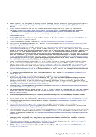 50	 “Mobile” advertising is dead. Long live tablet and smartphone advertising, Deloitte TMT Predictions, Deloitte Touche Tohmatsu Limited, January 2013: http://
www2.deloitte.com/global/en/pages/technology-media-and-telecommunications/articles/tmt-telecommunications-predictions-2013-mobile-advertising-
dead.html
51	 For more information on tablets used in the work place, see: Tablets, Mobile Malware Heighten BYOD Security Concerns, CIO, 19 November 2013:
http://www.cio.com/article/743476/Tablets_Mobile_Malware_Heighten_BYOD_Security_Concerns; The Ruggedized Computing Blog, MobileDemand,
27 September 2012: http://www.ruggedtabletpc.com/blog/bid/82570/Rugged-Tablet-PCs-Replacing-Laptops-and-Handhelds-in-Field-Services
52	 In December 2013, there were 15,600 results for a Boolean search for “MOOC” and “disruption”. See: http://www.google.ca/webhp?nord=1#nord=1q=mooc+
disruptionsafe=offtbs=qdr:y
53	 The Impact of the MOOC Market on Corporate Training, Josh Bersin, September 11, 2013. https://www.bersin.com/Login.aspx?p=http://insights.bersin.com/
research/?docid=16830h=1 (Registration required.)
54	 Timeline of Online Education, Timetoast, 18 September 2013: http://www.timetoast.com/timelines/timeline-of-online-education
55	 Important Statistics about the eLearning Market for 2013 – Infographic, eLearning Industry, 6 March 2013: http://elearningindustry.com/important-statistics-
about-the-elearning-market-for-2013-infographic
56	 Mooc completion rates ‘below 7%’, Times Higher Education, 9 May 2013: http://www.timeshighereducation.co.uk/news/mooc-completion-rates-
below-7/2003710.article That being said, the analysis of MOOC completion rates is complex. First, there are no truly global studies, merely samples representing
less than one percent of all courses taken. Second, completion rates amongst those that have enrolled into the course may not be the best measure to assess
MOOCs’ success. If the number of students who watched at least one video is used as the denominator (instead of those who registered, and then never
watched even one video), the completion percentage climbs to 15 percent. Further, if the assumption that only students who complete at least one assignment
(even a short quiz at the end of the first lesson) should be considered serious enrollees, the completion rate skyrockets (for one MOOC, at least) to 48 percent:
For more information, see: MOOC Attrition Rates – Running the Numbers, The Huffington Post, 25 November 2013: http://www.huffingtonpost.com/jonathan-
haber/mooc-attrition-rates-runn_b_4325299.html. However, while these more restrictive definitions of ‘serious students’ help drive the completion rates higher,
they would shrink the number of students that MOOCs claim to have by at least 80 percent.
57	 Statistics on tertiary education dropout rates are complex. They vary by time and by geography, and they usually measure completion of a course of study
(like a four-year university program) rather than individual courses, which is the more relevant comparison for MOOCs, which offer courses rather than
degrees. In Canada, the total tertiary non-completion rate for courses of study is around 16 percent (see: one in six first-year university students won’t make
the grade, Toronto Star Newspapers Limited, 20 September 2009: http://www.thestar.com/news/canada/2009/09/20/1_in_6_firstyear_university_students_
wont_make_the_grade.html) and the same statistic in Italy is 30 percent (see: University Dropout In Italy, Societa italiana di economia pubblica, 20 September
2011: http://www-3.unipv.it/websiep/2011/201189.pdf ) and 50 percent in Spain, see: Drop-out rates shock Spain, Times Higher Education, 8 December 2000:
http://www.timeshighereducation.co.uk/155653.article
58	 91% MOOC satisfaction rating for University of London International Programmes, PR Web, 4 November 2013: http://www.prweb.com/releases/2013/11/
prweb11295382.htm
59	 Sebastian Thrun: What’s Next for Silicon Valley?, Wall Street Journal, 15 June 2012: http://online.wsj.com/news/articles/
SB10001424052702303807404577434891291657730 and WSJ outcome study: “There is some early evidence that the quality of teaching and learning
online can be better than face-to-face, not least because all the interactions are explicit and can be analysed and improved upon, rather than taking
place behind lecture room doors.” US Department of Education (2010) Evaluation of Evidence-Based Practices in Online Learning, Washington: Center for
Technology in Learning. For more information, see: Evaluation of Evidence-Based Practices in Online Learning, U.S. Department of Education, September 2010:
http://www.ed.gov/rschstat/eval/tech/evidence-based-practices/finalreport.pdf
60	 The maturing of MOOC, Department for Business Innovation  Skills, September 2013: https://www.gov.uk/government/uploads/system/uploads/attachment_
data/file/240193/13-1173-maturing-of-the-mooc.pdf
61	 Data extrapolated from OECD Indicators: Education at a Glance 2013 DOI: 10.1787/eag-2103.en from OECD publishing, pages 270 – 278.For more information,
see: Education at Glance 2013-OECD Indicators, OECD Library, 2013: http://www.keepeek.com/Digital-Asset-Management/oecd/education/education-at-a-
glance-2013_eag-2013-en#page1
62	 Tertiary education is the globally preferred term. This is synonymous with post-secondary education in North America and also third stage or third level
education, and includes terms such as higher education, further education and continuing education.
63	 GSV Edu Education Factbook 2012, GSV Advisors,2012: http://gsvadvisors.com/wordpress/wp-content/uploads/2012/04/GSV-EDU-Factbook-Apr-13-2012.pdf
64	 Expenditure per student, tertiary (percent of GDP per capita), The World Bank, 8 November 2013: http://data.worldbank.org/indicator/SE.XPD.TERT.PC.ZS/
countries?display=default
65	 Examples include various Canadian programs student loan programs, see: Paying Back Student Loans, CanLearn, Government of Canada,
2013:http://www.canlearn.ca/eng/loans_grants/repayment/index.shtml and American programs, see: Student Loan Guide, University of Washington, 2013:
http://www.washington.edu/students/osfa/ugaid/student.loan.guide.html
66	 Countries that allow deferral of military service due to student status include Egypt and Israel; examples of countries that provide tax breaks to students include
Canada, see: Students, Canada Revenue Agency-Government of Canada, 2013:http://www.cra-arc.gc.ca/students/and the UK, see: What tax credits can I get as
a student?, The National Union of Students (NUS), 2013:http://www.nus.org.uk/en/advice/money-and-funding/other-sources-of-funding/what-tax-credits-can-i-
get-as-a-student/
67	 An important example of progress in government consideration of alternative education models includes the April 2013 decision by the US Department
of Education to extend Title IV funding to the College of America based on demonstration of learning competencies rather than hours in the classroom.
http://collegeforamerica.org/latest/entry/a-milestone-for-competency-based-higher-ed
68	 ‘A College Degree Sorts Job Applicants, but Employers Wish It Meant More’, Chronicle of Higher Education, 4 March 2013: http://chronicle.com/article/The-
Employment-Mismatch/137625/?cid=wbutm_source=wbutm_medium=en#id=overview
69	 “MOOCs are Treated with Suspicion by Students and Recruiters”, Financial Times, 18 August 2013: http://www.ft.com/cms/s/2/f6f45fc4-0678-11e3-ba04-
00144feab7de.html#axzz2jghwXvRN
Technology, Media  Telecommunications Predictions 2014  51
 