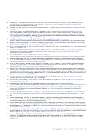 95	 This WHO study is from 2006, but remains the most cited work on the health care professional talent gap: forecasting a shortage of 2.3 million physicians,
nurses and midwives. See: Forecasting the global shortage of physicians: an economic- and needs-based approach, World Health Organization, 2006:
http://www.who.int/bulletin/volumes/86/7/07-046474/en/
96	 How UPMC got patients, physicians, and payers onboard, Healthcare Informatics, 27 April 2012: http://www.healthcare-informatics.com/article/making-evisit-
work?page=2
97	 US eVisit service providers. See: Zipnosis Announces Service in New Markets, Reuters, 18 January 2013: http://www.reuters.com/article/2013/01/18/mn-
zipnosis-idUSnBw6hBj6da+110+BSW20130118; Online service that provides healthcare guidance, including writing prescriptions, sees dramatic growth,
Pharmaceutical Commerce, 28 February 2013: http://www.pharmaceuticalcommerce.com/index.php?pg=information_technologyarticleid=26792keyword
=online%20service-Virtuwell; HealthPartners’ Online clinic for simple conditions delivers savings of $88 per episode and high patient approval, Health Affairs,
February 2013:http://content.healthaffairs.org/content/32/2/385.abstract
98	 Health providers with e-visit services. See: Hype Cycle for Telemedicine, Gartner, July 2013: http://my.gartner.com/portal/server.
pt?open=512objID=253mode=2PageID=2283783resId=2552815ref=QuickSearchsthkw=hype+cycle+telemedicine#h-N73037 (Subscription required)
99	 Health plan companies partnering with e-visit providers. See: The Doctor Will See You Now: Cigna Teams with MDLIVE to Offer Health Care Access 24/7/365,
Wall Street Journal, 10 May 2013: http://online.wsj.com/article/PR-CO-20130510-911775.htm
100	 Growth in telemedicine in Ontario. See: Ontario Telemedicine Network 2011/12 Annual Report, Ontario Telemedicine Network, 2012: http://otn.ca/sites/default/
files/2011-12_annual_report_0.pdf
101	 Asynchronous telemedicine e-visit: Family physician takes a picture of the lesion or rash and puts it into a specialized queue for review by a participating
dermatologist. See: Teledermatology service speeds consults, Northern Ontario Medical Journal, 21 June 2013: http://www.nomj.ca/2013/06/21/
teledermatology-service-speeds-consults.html
102	 Hype Cycle for Telemedicine. Gartner, July 2013: http://my.gartner.com/portal/server.
pt?open=512objID=253mode=2PageID=2283783resId=2552815ref=QuickSearchsthkw=hype+cycle+telemedicine#h-N73037 (Subscription required)
103	 Indonesia telemedicine pilot, 2002-2004. See: Exploring New Modalities – Experiences with Information and Communications Technology Interventions in
the Asia-Pacific Region: A Review and Analysis of the Pan-Asia ICT RD Grants Programme, Asia-Pacific Development Information Programme (APDIP), 2006:
http://web.idrc.ca/uploads/user-S/11685405431ExploringNewModalities.pdf
104	 Doctors per capita in East Africa: Tanzania (1:50,000), Rwanda (1:22,501), Kenya (1:8,551), and Uganda (1:14,330). In the United States, there is one doctor
for every 384 people. See: Validation Process for a Social Entrepreneurial Telemedicine Venture in East Africa, International Journal for Service Learning in
Engineering, Spring 2010: http://library.queensu.ca/ojs/index.php/ijsle/article/view/2344/2469
105	 Mashavu is run by students from Pennsylvania State University. Kiosks are computer-based systems that collect medical information including weight, body
temperature, lung capacity, pulse rate, blood pressure, stethoscope rhythms, photographs and basic hygiene and nutrition information. See: Validation Process
for a Social Entrepreneurial Telemedicine Venture in East Africa, International Journal for Service Learning in Engineering, Spring 2010: http://library.queensu.ca/
ojs/index.php/ijsle/article/view/2344/2469; Health Care Kiosks Spring Up in Sub-Saharan Africa, Huffington Post, March 2012: http://www.huffingtonpost.com/
gillian-love/medical-advances-in-africa_b_1387928.html
106	 Cisco Visual Networking Index: Global Mobile Data Traffic Forecast Update, 2012–2017, Cisco, 6 February 2013: http://www.cisco.com/en/US/solutions/
collateral/ns341/ns525/ns537/ns705/ns827/white_paper_c11-520862.html
107	 Northern Health Travel Grant (NHTG) – Virtual Care Options, Ontario Ministry of Health and Long Term Care: http://www.health.gov.on.ca/en/pro/programs/
phys_services/docs/nhtg_is_vh_en.pdf
108	 Australia and France change funding rules. See: Hype Cycle for Telemedicine, Gartner, July 2013: http://my.gartner.com/portal/server.
pt?open=512objID=253mode=2PageID=2283783resId=2552815ref=QuickSearchsthkw=hype+cycle+telemedicine#h-N73037 (Subscription required)
109	 “18 states have passed laws that require or will require private payers to reimburse for telemedicine visits if they reimburse for the same services during
in-person visits.” See: Telehealth Policy  Reimbursement Q and A, GlobalMed, 2013: http://www.globalmed.com/training-education/telehealth-policy-
reimbursement-q-and-a.php
110	 Telemedicine – A Key To Health Services Of The Future. National action plan for the dissemination of telemedicine – in brief, The Danish Government, August
2012: http://www.digst.dk/Digital-velfaerd/~/media/Files/Velf%C3%A6rdsteknologi/Telemedicinsk%20handlingsplan/telemedicine_UK_pdfa_03_11_12.pdf
111	 Ibid
112	 Indonesia telemedicine pilot, 2002-2004. See : Exploring New Modalities – Experiences with Information and Communications Technology Interventions in
the Asia-Pacific Region: A Review and Analysis of the Pan-Asia ICT RD Grants Programme, Asia-Pacific Development Information Programme (APDIP), 2006:
http://web.idrc.ca/uploads/user-S/11685405431ExploringNewModalities.pdf
113	 As of year-end 2012, there were over 60 million subscription video-on-demand customers, with the largest base in North America, with 50 million subscribers.
See: Research and Markets: Worldwide Over-the-Top Subscription Video on Demand Market: North America Highly Competitive with More than 25 OTT SVOD
Service Providers as of 2013, Business Wire, 19 November 2013: http://www.businesswire.com/news/home/20131119006080/en/Research-Markets-Worldwide-
Over-the-Top-Subscription-Video-Demand
114	 For example, customers to UK Internet Service Provider BT Broadband service receive BT Sport for no additional charge. For more information, see: Choose how
you want BT Sport, BT, 2013: http://sport.bt.com/pages/sport/?s_intcid=con_intban_btsport_pink_butt; BT Sport channels attract 2 million customers, Guardian,
31 October 2013: http://www.theguardian.com/business/2013/oct/31/bt-sport-channels-attract-2-million-customers
115	 One sample of 9,956 pay-TV homes in the US undertaken by TiVo found that 57 percent of respondents subscribed to Netflix, half had Amazon Prime
subscriptions, and 18 percent paid for Hulu Plus. Eight percent subscribed to all three services, implying four pay subscriptions in total. See: TiVo Research
and Analytics: Netflix Not Cannibalizing Traditional TV Viewing, TiVo, 29 July 2013: http://pr.tivo.com/press-releases/tivo-research-and-analytics-netflix-not-
cannibali-1037757
Technology, Media  Telecommunications Predictions 2014  53
 