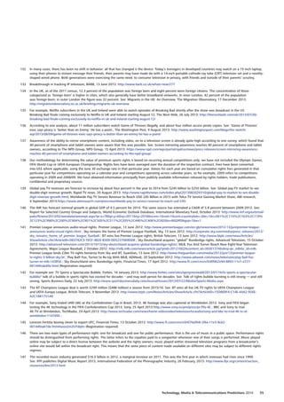 132	 In many cases, there has been no shift in behavior: all that has changed is the device. Today’s teenagers in developed countries may watch on a 15-inch laptop,
using their phones to instant message their friends; their parents may have made do with a 14-inch portable cathode ray tube (CRT) television set and a novelty-
shaped wired phone. Both generations were exercising the same need: to consume television in privacy, with friends and outside of their parents’ scrutiny.
133	 Breakthrough in tracking IP television, BARB, 13 June 2013: http://www.barb.co.uk/whats-new/277
134	 In the UK, as of the 2011 census, 12.3 percent of the population was foreign born and eight percent were foreign citizens. The concentration of those
categorized as ‘foreign born’ is higher in cities, which also generally have better broadband networks. In inner London, 42 percent of the population
was foreign-born; in outer London the figure was 32 percent. See: Migrants in the UK: An Overview, The Migration Observatory, 17 December 2013:
http://migrationobservatory.ox.ac.uk/briefings/migrants-uk-overview
135	 For example, Netflix subscribers in the UK and Ireland were able to watch episodes of Breaking Bad shortly after the show was broadcast in the US.
Breaking Bad finale coming exclusively to Netflix in UK and Ireland starting August 12, The Next Web, 26 July 2013: http://thenextweb.com/uk/2013/07/26/
breaking-bad-finale-coming-exclusively-to-netflix-in-uk-and-ireland-starting-august-12/
136	 According to one analysis, about 11 million subscribers watch Game of Thrones illegally, and about four million access pirate copies. See: ‘Game of Thrones’
exec says piracy is ‘better than an Emmy.’ He has a point., The Washington Post, 9 August 2013: http://www.washingtonpost.com/blogs/the-switch/
wp/2013/08/09/game-of-thrones-exec-says-piracy-is-better-than-an-emmy-he-has-a-point/
137	 Awareness of the ability to mirror smartphone content, including video, on to a television screen is already quite high according to one survey, which found that
40 percent of smartphone and tablet owners were aware that this was possible. See: Screen mirroring awareness reaches 40 percent of smartphone and tablet
owners, according to The NPD Group, NPD Group, 15 April 2013: https://www.npd.com/wps/portal/npd/us/news/press-releases/screen-mirroring-awareness-
reaches-40-percent-of-smartphone-and-tablet-owners-according-to-the-npd-group/
138	 Our methodology for determining the value of premium sports rights is based on recurring annual competitions only; we have not included the Olympic Games,
FIFA World Cup or UEFA European Championship. Rights fees have been averaged over the duration of the respective contract. Fees have been converted
into US$ where applicable, using the June 30 exchange rate in that particular year. Values for each year are based on cumulative rights fees generated in that
particular year for competitions operating on a calendar year and competitions operating across calendar years, so for example, 2009 refers to competitions
operating in 2009 and 2008/09. We have obtained information principally from publicly available information released by rights holders, trade publications,
confidential and proprietary sources.
139	 Global pay TV revenues are forecast to increase by about four percent in the year to 2014 from $245 billion to $255 billion. See: Global pay-TV market to see
double-digit revenue growth, Rapid TV news, 20 August 2013: http://www.rapidtvnews.com/index.php/2013082029310/global-pay-tv-market-to-see-double-
digit-revenue-growth.html; Worldwide Pay TV Service Revenue to Reach USD 245 Billion in 2013 with Telco TV Service Gaining Market Share, ABI research,
4 September 2013:https://www.abiresearch.com/press/worldwide-pay-tv-service-revenue-to-reach-usd-245-
140	 The IMF has forecast nominal growth in global GDP of 4.5 percent for 2014. The same source has estimated a CAGR of 5.8 percent between 2009-2013. See:
Report for Selected Country Groups and Subjects, World Economic Outlook Database, International Monetary Fund, October 2013: http://www.imf.org/external/
pubs/ft/weo/2013/02/weodata/weorept.aspx?pr.x=78pr.y=6sy=2011ey=2018scsm=1ssd=1sort=countryds=.br=1c=001%2C110%2C163%2C119%
2C123%2C998%2C200%2C904%2C901%2C505%2C511%2C205%2C440%2C406%2C603s=NGDPDgrp=1a=1
141	 Premier League announces audio-visual rights, Premier League, 13 June 2012: http://www.premierleague.com/en-gb/news/news/2012-13/jun/premier-league-
announces-audio-visual-rights.html ; Sky remains the home of Premier League Football, Sky, 13 June 2012: http://corporate.sky.com/media/press_releases/2012/
sky_remains_home_of_premier_league_football ; BT wins live Premier League rights, British Telecom, 13 June 2012: http://www.btplc.com/news/Articles/
ShowArticle.cfm?ArticleID=5B3742C3-7ECF-482E-B309-DD5237069DD8 ; Sky Deutschland acquires “global” Bundesliga rights, Advanced Television, 15 October
2013: http://advanced-television.com/2013/10/15/sky-deutschland-acquires-global-bundesliga-rights/; MLB, Fox And Turner Reach New Eight-Year Television
Agreements, Major League Baseball, 2 October 2012: http://mlb.mlb.com/news/article.jsp?ymd=20121002content_id=39361374vkey=pr_mlbc_id=mlb
Premier League lands £3bn TV rights bonanza from Sky and BT, Guardian, 13 June 2012: http://www.theguardian.com/media/2012/jun/13/premier-league-
tv-rights-3-billion-sky-bt ; Play Ball! Fox, Turner to Re-Up With MLB, ADWeek, 20 September 2012: http://www.adweek.com/news/television/play-ball-fox-
turner-re-mlb-143856 ; Sky Deutschland wins Bundesliga rights, Financial Times, 17 April 2012: http://www.ft.com/cms/s/0/d9962e94-8893-11e1-a727-
00144feab49a.html (Registration required)
142	 For example see: TV Sports a Spectacular Bubble, Forbes, 16 January 2013: http://www.forbes.com/sites/igorgreenwald/2013/01/16/tv-sports-a-spectacular-
bubble/‘ talk of a bubble in sports rights has existed for decades – and may well persist for decades. See: Talk of rights bubble bursting is still strong — and still
wrong, Sports Business Daily, 22 July 2013: http://www.sportsbusinessdaily.com/Journal/Issues/2013/07/22/Media/Sports-Media.aspx
143	 The BT Champions League deal is worth £299 million ($488 million) a season from 2015/16. See: BT wins all live UK TV rights to UEFA Champions League
and UEFA Europa League, British Telecom, 9 November 2013: http://www.btplc.com/News/Articles/ShowArticle.cfm?ArticleID=15D869F4-C14E-44A2-956E-
A2C18B1751A9
144	 For example, Sony trialed UHD (4K) at the Confederation Cup in Brazil, 2013; 4K footage was also captured at Wimbledon 2013. Sony and FIFA began
testing the 4K technology in the FIFA Confederations Cup 2013, Sony, 25 April 2013:http://www.sony.es/pro/press/pr-fifa-4k ; BBC and Sony to trial
4K TV at Wimbledon, TechRadar, 24 April 2013: http://www.techradar.com/news/home-video/video/television/tv/audio/sony-and-bbc-to-trial-4k-tv-at-
wimbledon-1147095 ;
145	 Lorenzo Fertitta boxing clever to export UFC, Financial Times, 13 October 2013: http://www.ft.com/cms/s/0/67fa0fe8-2f6e-11e3-8cb2-
00144feab7de.html#axzz2m2UTdqlm (Registration required)
146	 There are two main types of performance right: one for broadcast and one for public performance, that is the use of music in a public space. Performance rights
should be distinguished from performing rights. The latter refers to the royalties paid to a songwriter whenever one of their songs is performed. Music played
online may be subject to a direct license between the website and the rights owners; music played within streamed television programs from a broadcaster’s
online site would fall within the broadcast right. This means that the same piece of content made available on different sites may be subject to different rights
regimes.
147	 The recorded music industry generated $16.5 billion in 2012, a marginal increase on 2011. This was the first year in which revenues had risen since 1999.
See: IFPI publishes Digital Music Report 2013, International Federation of the Phonographic Industry, 26 February, 2013: http://www.ifpi.org/content/section_
resources/dmr2013.html
Technology, Media  Telecommunications Predictions 2014  55
 