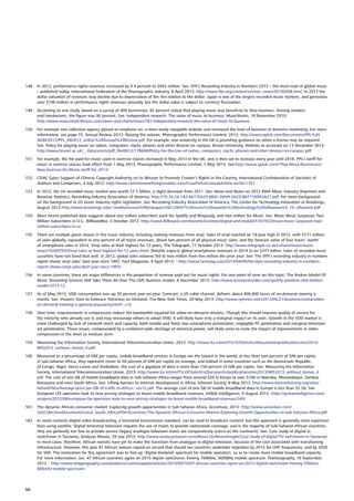 148	 In 2012, performance rights revenues increased by 9.4 percent to $943 million. See: IFPI’s Recording Industry in Numbers 2013 – the must-read of global music
– published today, International Federation of the Phonographic Industry, 8 April 2013: http://www.ifpi.org/content/section_news/20130408.html. In 2013 the
dollar valuation of revenues may decline due to depreciation of the Yen relative to the dollar: Japan is one of the largest recorded music markets, and generates
over $100 million in performance rights revenues annually, but the dollar value is subject to currency fluctuation.
149	 According to one study, based on a survey of 400 businesses, 82 percent stated that playing music was beneficial to their business. Among retailers
and hairdressers, the figure was 90 percent. See: Independent research: The value of music to business, MusicWorks, 10 November 2010:
http://www.musicworksforyou.com/news-and-charts/news/181-independent-research-the-value-of-music-to-business
150	 For example one collection agency placed an emphasis on: a more easily navigable website and increased the level of business to business marketing. For more
information, see page 15, Annual Review 2O12. Raising the volume, Phonographic Performance Limited, 2012: http://www.ppluk.com/Documents/PPL%20
AGM/2013/PPL_AR2012_online%20Annual%20Review.pdf. For example, one university in the UK is providing guidance on when a license may be required.
See: Policy for playing music on radios, computers, mp3s, phones and other devices on campus, Brunel University, Website as accessed on 13 December 2013:
http://www.brunel.ac.uk/__data/assets/pdf_file/0012/178698/Policy-for-the-Use-of-radios,-computers,-mp3s,-phones-and-other-devices-on-campus.pdf
151	 For example, the fee paid for music used in exercise classes increased in May 2013 in the UK, and is then set to increase every year until 2018. PPL’s tariff for
music in exercise classes took effect from 1 May 2013, Phonographic Performance Limited, 1 May 2013. See:http://www.ppluk.com/I-Play-Music/Businesses/
New-Exercise-for-Music-tariff-for-2013/
152	 CISAC Gains Support of Chinese Copyright Authority on its Mission to Promote Creator’s Rights in the Country, International Confederation of Societies of
Authors and Composers, 4 July 2013: http://www.commonworksregistration.com/CisacPortal/consultArticle.do?id=1701
153	 In 2012, the US recorded music market was worth $7.1 billion, a slight decrease from 2011. See: News and Notes on 2012 RIAA Music Industry Shipment and
Revenue Statistics, Recording Industry Association of America: http://76.74.24.142/4A176523-8B2C-DA09-EA23-B811189D3A21.pdf. For more background
on the background to US music industry rights legislation, see: Recording Industry Association of America, The Center for Technology Innovation at Brookings,
August 2012:http://www.brookings.edu/~/media/research/files/papers/2012/8/07%20music%20royalties%20technology%20villasenor/cti_19_villasenor.pdf
154	 Most recent published data suggests about one million subscribers each for Spotify and Rhapsody, and two million for Muve. See: Muve Music Surpasses Two
Million Subscribers in U.S., Billboardbiz, 3 October 2013: http://www.billboard.com/biz/articles/news/digital-and-mobile/5747933/muve-music-surpasses-two-
million-subscribers-in-us
155	 There are multiple green shoots in the music industry, including reviving revenues from vinyl. Sales of vinyl reached an 18-year high in 2012, with $171 million
of sales globally, equivalent to one percent of all music revenues, about two percent of all physical music sales, and the forecast value of four hours’ worth
of smartphone sales in 2014. Vinyl sales at their highest for 12 years, The Telegraph, 17 October 2013: http://www.telegraph.co.uk/culture/music/music-
news/10384703/Vinyl-sales-at-their-highest-for-12-years.html. Deloitte expects global smartphone revenues in 2014 to be $377 billion. Sales of recorded music
cassettes have not fared that well. In 2012, global sales volumes fell to two million from five million the prior year. See: The IFPI’s recording industry in numbers
report shows vinyl sales’ best year since 1997, Fact Magazine, 9 April 2013: : http://www.factmag.com/2013/04/09/the-ifpis-recording-industry-in-numbers-
report-shows-vinyl-sales-best-year-since-1997/	
156	 In some countries, there are major differences in the proportion of revenue paid out for music rights. For one point of view on this topic: The Broken Model Of
Music Streaming Services Will Take Them All Over The Cliff, Business Insider, 6 December 2013: http://www.businessinsider.com/spotify-pandora-rdio-broken-
model-2013-12
157	 As of May 2013, VOD consumption was up 30 percent year-on-year. Comcast, a US cable channel, delivers about 400,000 hours of on-demand viewing a
month. See: Viewers Start to Embrace Television on Demand, The New York Times, 20 May 2013: http://www.nytimes.com/2013/05/21/business/media/video-
on-demand-viewing-is-gaining-popularity.html?_r=0
158	 Over time, improvements in compression reduce the bandwidth required for video-on-demand streams. Though this should improve quality of service for
the minority who already use it, and may encourage others to adopt VOD, it will likely have only a marginal impact on its own. Growth in the VOD market is
more challenged by lack of network reach and capacity, both mobile and fixed, low smartphone penetration, negligible PC penetration and marginal television
set penetration. These issues, compounded by a continent-wide shortage of electrical power, will likely serve to mute the impact of improvements in video
compression in the short to medium term.
159	 Measuring the Information Society, International Telecommunication Union, 2013: http://www.itu.int/en/ITU-D/Statistics/Documents/publications/mis2013/
MIS2013_without_Annex_4.pdf
160	 Measured as a percentage of GNI per capita, mobile broadband services in Europe are the lowest in the world, at less than two percent of GNI per capita;
in sub-Saharan Africa, they represent closer to 60 percent of GNI per capita on average, and indeed in some countries such as the Democratic Republic
of Congo, Niger, Sierra Leone and Zimbabwe, the cost of a gigabyte of data is more than 150 percent of GNI per capita. See: Measuring the Information
Society, International Telecommunication Union, 2013: http://www.itu.int/en/ITU-D/Statistics/Documents/publications/mis2013/MIS2013_without_Annex_4.
pdf. The cost of one GB of mobile broadband data in Sub-Saharan Africa ranges from around $20 in Kenya to over $100 in Namibia, Mozambique, Zambia,
Botswana and even South Africa. See: Lifting barriers to internet development in Africa, Internet Society, 8 May 2013: http://www.internetsociety.org/sites/
default/files/Average-price-per-GB-of-traffic-in-Africa---rev12.pdf. The average cost of one GB of mobile broadband data in Europe is less than $2.50. See:
European LTE operators look to new pricing strategies to boost mobile broadband revenues, GSMA Intelligence, 9 August 2012: https://gsmaintelligence.com/
analysis/2012/08/european-lte-operators-look-to-new-pricing-strategies-to-boost-mobile-broadband-revenues/345/
161	 The dynamic African consumer market: Exploring growth opportunities in Sub-Saharan Africa, Accenture, 2013: http://www.accenture.com/
SiteCollectionDocuments/Local_South_Africa/PDF/Accenture-The-Dynamic-African-Consumer-Market-Exploring-Growth-Opportunities-in-Sub-Saharan-Africa.pdf
162	 In some contexts digital video broadcasting, a terrestrial transmission standard, can be used to broadcast content; but this approach is generally more expensive
than using satellite. Digital terrestrial television requires the use of masts to provide nationwide coverage, and in the majority of Sub-Saharan African countries,
they are generally too few to provide service (legacy analogue television masts are comparatively scarce on the continent). See: Case study of digital tv
switchover in Tanzania, Analysys Mason, 29 July 2013: http://www.analysysmason.com/About-Us/News/Insight/Case-study-of-digital-TV-switchover-in-Tanzania/.
In most cases, therefore, African nations have yet to make the transition from analogue to digital television, because of the cost associated with transitioning
infrastructure. However, this year 47 African nations signed an accord that should see countries undertake migration by 2015 for UHF frequencies, and by 2020
for VHF. The motivation for this agreement was to free up ‘digital dividend’ spectrum for mobile operators, so as to create more mobile broadband capacity.
For more information, see: 47 African countries agree on 2015 digital switchover, freeing 700MHz, 800MHz mobile spectrum, TeleGeography, 10 September
2013. : http://www.telegeography.com/products/commsupdate/articles/2013/09/10/47-african-countries-agree-on-2015-digital-switchover-freeing-700mhz-
800mhz-mobile-spectrum/
56
 