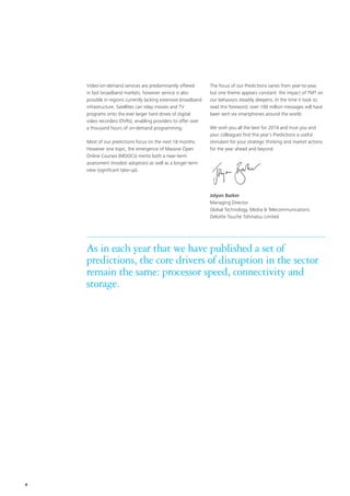 Video-on-demand services are predominantly offered
in fast broadband markets, however service is also
possible in regions currently lacking extensive broadband
infrastructure. Satellites can relay movies and TV
programs onto the ever larger hard drives of digital
video recorders (DVRs), enabling providers to offer over
a thousand hours of on-demand programming.
Most of our predictions focus on the next 18 months.
However one topic, the emergence of Massive Open
Online Courses (MOOCs) merits both a near-term
assessment (modest adoption) as well as a longer-term
view (significant take-up).
The focus of our Predictions varies from year-to-year,
but one theme appears constant: the impact of TMT on
our behaviors steadily deepens. In the time it took to
read this foreword, over 100 million messages will have
been sent via smartphones around the world.
We wish you all the best for 2014 and trust you and
your colleagues find this year’s Predictions a useful
stimulant for your strategic thinking and market actions
for the year ahead and beyond.
Jolyon Barker
Managing Director
Global Technology, Media  Telecommunications
Deloitte Touche Tohmatsu Limited
As in each year that we have published a set of
predictions, the core drivers of disruption in the sector
remain the same: processor speed, connectivity and
storage.
4
 