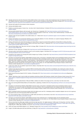 208	 Typically, Samsung has more than 50 percent of the phablet market in most countries. In India, local manufacturers have over 50 percent of the market.
See: Phablets account for 30 percent of all smartphones in India, 67 percent smartphones priced below $200, BGR, 30 August 2013: http://www.bgr.in/news/
phablets-account-for-30-percent-of-all-smartphones-in-india-67-percent-smartphones-priced-below-200/
209	 Interview with analyst firm that wished to remain anonymous.
210	 Interview with phablet vendor.
211	 Phablets are extremely popular in Eastern Asia – but why is that?, Android Authority, 15 October 2013:http://www.androidauthority.com/southeast-asia-
phablets-283826/
212	 Samsung dazzles phablet followers with more girth, size, Toronto Sun, 25 September 2013: http://www.torontosun.com/2013/09/25/samsung-
dazzles-phablet-followers-with-more-girth-size: Phablets are extremely popular in Eastern Asia – but why is that?, Android Authority, 15 October 2013:
http://www.androidauthority.com/southeast-asia-phablets-283826/
213	 Android in Japan: No love for phablets in this mobile market, e27, 11 March 2013: http://e27.co/android-in-japan-no-love-for-phablets-in-this-idiosyncratic-
mobile-market/
214	 Hiragana and katakana are not truly kanji-substitutes, but are technically syllabaries. For more, information, see: Japanese language, Wikipedia, 2013.
See: http://en.wikipedia.org/wiki/Japanese_language#Writing_system
215	 Texting is detrimental to the extent that the Agency for Cultural Affairs in Japan has warned of the possible loss of kanji skills for reading and writing.
See: Texting, e-mail weaken Japanese people’s ability to write kanji, House of Japan, 21 September 2012: http://www.houseofjapan.com/local/texting-e-mail-
weaken-japanese-peoples-ability-to-write-kanji
216	 Samsung Galaxy Mega review: Big screen, but short on storage, ZDNet, 14 October 2013: http://www.zdnet.com/samsung-galaxy-mega-review-big-screen-but-
short-on-storage-7000021906/
217	 Big Phones? So Over, TechCrunch, 29 March 2012: http://techcrunch.com/2012/03/29/big-phones-so-over/
218	 Samsung’s patent could make big smartphones easier to use for everyone, Gigaom, 2 December 2013: http://gigaom.com/2013/12/02/samsungs-patent-could-
make-big-smartphones-easier-to-use-for-everyone/
219	 Smartphones have outgrown the average pants pocket, designer says, Fox News, 25 April 2013: http://www.foxnews.com/tech/2013/04/25/smartphones-have-
outgrown-average-pants-pocket/
220	 The figures are extracted from Deloitte’s Global Mobile Consumer Survey, a 20-country (11 developed markets and nine developing markets) survey of mobile
phone users around the world. The information used in this Prediction refers to developed markets only. The exact question asked as part of the survey
asked about large smartphones, as follows: “Large Smartphone: a large (typically over five-inch) smartphone, typically called a phablet (e.g. Samsung Galaxy
Note).” There are a number of phones that are exactly five inches, and “over five inch” creates some ambiguity, as does the example of the Galaxy Note.
Respondents may have assumed only six-inch devices or larger. For more details, see: 2013 Global Mobile Survey, Divergence Deepens, Deloitte Touche
Tohmatsu Limited, November 2013: www.deloitte.com/globalmobile2013
221	 A look across media: The cross-platform report Q3 2013, Nielsen, 3 December 2013: http://www.nielsen.com/us/en/reports/2013/a-look-across-media-the-cross-
platform-report-q3-2013.html
222	 Looking at app usage only, Americans 2+ watched 1h48m of streaming video on iPads, and 1h15m on smartphones. See: A look across screens: The cross-
platform report Q1 2013, Nielsen, June 2013: http://www.nielsen.com/content/dam/corporate/us/en/reports-downloads/2013%20Reports/Q1-2013-Nielsen-
Cross-Platform-Report.pdf
223	 Global Internet Phenomena Report-2H 2013, Sandvine, 20 November 2013: https://www.sandvine.com/trends/global-internet-phenomena/(Registration
required)
224	 “Mobile” advertising is dead. Long live tablet and smartphone advertising, Deloitte TMT Predictions, Deloitte Touche Tohmatsu Limited, January 2013: http://
www2.deloitte.com/global/en/pages/technology-media-and-telecommunications/articles/tmt-telecommunications-predictions-2013-mobile-advertising-
dead.html
225	 The difference in image quality between 2160p and 1080p is unlikely to be visible to the average user for a screen that is less than seven inches.
226	 How to Use Samsung Multi Window Mode on the Galaxy Note 3, Laptopmag, 3 October 2013:http://blog.laptopmag.com/how-to-use-samsung-multi-window-
mode
227	 The figures are extracted from Deloitte’s Global Mobile Consumer Survey, a 20-country (11 developed markets and nine developing markets) survey of
mobile phone users around the world. The information used in this Prediction refers to developed markets only. Fieldwork took place between May to
July 2013. For more details, see: 2013 Global Mobile Survey, Divergence Deepens, Deloitte Touche Tohmatsu Limited, November 2013: www.deloitte.com/
globalmobile2013
228	 While in developed markets the penetration growth will be the highest across over-55s, in developing markets smartphone adoption rates are set to experience
high growth rates across all the age groups albeit from lower bases.
229	 For a view of Internet usage in US by age group, see: Older adults and internet use, Pew Internet, 6 June 2012: http://www.pewinternet.org/~/media/Files/
Reports/2012/PIP_Older_adults_and_internet_use.pdf
230	 The figures are extracted from Deloitte’s Global Mobile Consumer Survey conducted across 11 developed markets and nine developing markets.
The information used in this Prediction refers to developed markets only. For more details see: 2013 Global Mobile Survey, Divergence Deepens, Deloitte Touche
Tohmatsu Limited, November 2013: www.deloitte.com/globalmobile2013
231	 There are more than two million apps available across the two major app stores. See: Apple announces 1 million apps in the App Store, more than 1 billion
songs played on iTunes radio, The Verge, 22 October 2013: http://www.theverge.com/2013/10/22/4866302/apple-announces-1-million-apps-in-the-app-store;
Google Play Hits 1 Million Apps, Mashable, 24 July 2013: http://mashable.com/2013/07/24/google-play-1-million/
232	 Seniors Are Fastest Social Media Adopters in U.S., Mashable, 8 August 2013: http://mashable.com/2013/08/08/senior-citizens-social-media/
233	 Couple’s £163,000 mobile phone bill shock, BBC News, 22 May 2013: http://www.bbc.co.uk/news/business-22624823
Technology, Media  Telecommunications Predictions 2014  59
 