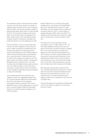 The simultaneous growth of these five devices created
a virtuous circle over the last decade. For example, to
supply the massive volumes of LCD screens required for
large, flat HDTVs, manufacturers built plants capable of
producing 400 million square meters of screens annually
by 20134
. This drove prices for laptop screens down,
which in turn focused research and development on
better, smaller screens; which eventually led to high
resolution screens for smartphones and tablets that
made those devices much more appealing and useful.
There has also been a virtuous circle with solid state
memory: the need for gigabytes of flash memory for
each of a billion smartphones and tablets led to new
manufacturing capacity and increased production
volumes that lowered prices, which helped enable the
creation of powerful gaming systems and ultrabooks.
Also, massive economies of scale drove down prices
for lower‑end PCs, tablets and smartphones such that
large numbers of less affluent families in emerging and
developed markets could afford them. This further
increased scale and enabled even less expensive devices,
such as the $100 smartphone. Further, the virtuous
circle doesn’t merely enable the low‑cost smartphone;
it makes possible the perennially improving smartphone,
as well as the $100 tablet.
These mutually beneficial forces allowed the five
categories to grow at an aggregated average CAGR
of 11.8 percent between 2004 and 2014 (estimated),
almost four times faster than the underlying
semiconductor industry, and almost twice as fast as
global GDP, which in constant dollars grew at an annual
rate of six percent between 2004‑2014 (estimated)5
.
However, this impressive growth rate appears to be
reaching a plateau.
Between 2006 and 2012, annual PC industry sales
oscillated within a narrow band of $210‑$240 billion.
But in 2013, sales declined by 12 percent to under
$200 billion, and many analysts forecast an additional
four percent decline in 20146
. A constant decline in
average selling prices (ASPs) means that while PC unit
shipments may shrink by less than five percent annually
over the next five years; revenues may fall at a faster
rate.
The market for TV sets has also been shrinking
since peaking at over 115 billion dollars in 2011: 3D
technology, integrated connectivity, and voice and
gesture control have not enticed consumers to upgrade
their TV sets more frequently or at a higher price.
Television set ASPs have been declining slowly since
2007; however, that erosion might be slowed or even
reversed over the next five years by demand for Ultra
High Definition (UHD) 4K TV sets, which are likely to
command premium prices. Yet even with this possible
boost, TV set sales in 2018 are expected to rise by less
than $10 billion over the 2014 forecast of $105 billion.
New video game consoles were introduced in late
2013. Although early combined sales figures in markets
where the new devices have been released have been
higher than for prior generations of consoles7
, the
console business, at around $10 billion per year, is
unlikely to make much of a difference on the more than
$750 billion base.
These trends suggest that smartphones and tablets need
to be the main engines for growth in the connected
living room market.
Technology, Media  Telecommunications Predictions 2014  7
 