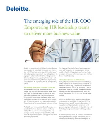 The emerging role of the HR COO
Empowering HR leadership teams
to deliver more business value




Despite the proven benefits of HR transformation, business     The challenge of getting to “better, faster, cheaper, and
executives and HR leaders alike continue to voice frustra-     more agile” is daunting for any organization, but it is
tion with HR’s ability to deliver value. With no shortage of   doubly difficult for HR organizations, where many leader-
talented people doing great work, what is the problem? All     ship teams still operate with structures and roles that have
signs point to the need to rethink how HR organizations        been in place for decades.
deliver on the promise of supporting the business — with
a new role designed to drive performance improvements          The traditional model for HR leadership
across the entire HR organization. The HR Chief Operating      Today, a typical corporate HR leadership team is led by a
Officer.                                                       CHRO, and includes HR VPs for business units, HR VPs for
                                                               Centers of Expertise (e.g., Compensation and Benefits), a
The business wants more — not less — from HR                   VP for HR Operations, a VP for HR Technology, a head of
Business leaders today fully understand the value of           legal for HR, and an HR controller. Some leadership team
people. They can clearly articulate their top people priori-   members have dual reporting relationships, which can
ties — and are more than willing to invest to get what         include direct lines to the CIO, CFO, CAO, or Chief Legal
they need. At the same time, Chief Human Resources             Counsel.
Officer (CHRO) leaders know they have to deliver what
the business needs and wants. As a result, when business       Within this familiar structure, leadership team roles and
and HR leaders sit down to work together, they are often       responsibilities are predictable. For example, HR VPs for
focused less on what needs to be done, and more on how.        business units are naturally focused on business unit HR
                                                               issues. Center-of-Expertise leaders concentrate on HR
Predictably, business leaders want better, faster, and more    policies and programs. Leaders for HR Shared Services and
compliant HR services at a lower cost and an HR orga-          Technology manage operations and technology. And so
nization that can turn on a dime to support their ever-        on.
changing business strategies and goals. Unfortunately,
many HR organizations continue to struggle to meet those       In terms of operating model, HR leadership team members
demanding requirements.                                        typically have their own budgets and resources, and are
                                                               responsible for developing an annual operating plan to
 