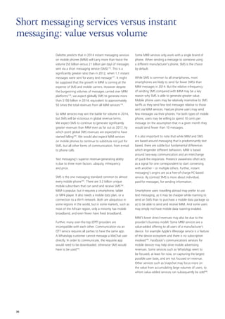 Short messaging services versus instant
messaging: value versus volume
Deloitte predicts that in 2014 instant messaging services
on mobile phones (MIM) will carry more than twice the
volume (50 billion versus 21 billion per day) of messages
sent via a short messaging service (SMS)176. This is a
significantly greater ratio than in 2012, when 1.1 instant
messages were sent for every text message177. It might
be supposed that the growth in MIM is coming at the
expense of SMS and mobile carriers. However despite
the burgeoning volumes of messages carried over MIM
platforms178, we expect globally SMS to generate more
than $100 billion in 2014, equivalent to approximately
50 times the total revenues from all MIM services179.
So MIM services may win the battle for volume in 2014,
but SMS will be victorious in global revenue terms.
We expect SMS to continue to generate significantly
greater revenues than MIM even as far out as 2017, by
which point global SMS revenues are expected to have
started falling180. We would also expect MIM services
on mobile phones to continue to substitute not just for
SMS, but all other forms of communication, from e‑mail
to phone calls.
Text messaging’s superior revenue‑generating ability
is due to three main factors: ubiquity, infrequency
and price.
SMS is the one messaging standard common to almost
every mobile phone181. There are 3.2 billion unique
mobile subscribers that can send and receive SMS182.
MIM is popular, but it requires a smartphone, tablet
or MP4 player. It also needs a mobile data plan, or a
connection to a Wi‑Fi network. Both are ubiquitous in
some regions in the world, but in some markets, such as
most of the African region, only a minority has mobile
broadband, and even fewer have fixed broadband.
Further, many over‑the‑top (OTT) providers are
incompatible with each other. Communication via an
OTT service requires all parties to have the same app.
A WhatsApp customer cannot message a WeChat user
directly. In order to communicate, the requisite app
would need to be downloaded; otherwise SMS would
have to be used183.

36

Some MIM services only work with a single brand of
phone. When sending a message to someone using
a different manufacturer’s phone, SMS is the choice
by default.
While SMS is common to all smartphones, most
smartphones are likely to send far fewer SMSs than
MIM messages in 2014. But the relative infrequency
of sending SMS compared with MIM may be a key
reason why SMS is able to generate greater value.
Mobile phone users may be relatively insensitive to SMS
tariffs as they send few text messages relative to those
sent via MIM services. Feature phone users may send
few messages via their phones. For both types of mobile
phone, users may be willing to spend 10 cents per
message on the assumption that in a given month they
would send fewer than 10 messages.
It is also important to note that while MIM and SMS
are based around messaging that is predominantly text
based, there are subtle but fundamental differences
which engender different behaviors. MIM is based
around two‑way communication and an interchange
of quick‑fire responses. Presence awareness often acts
as a signal for one correspondent to start conversing
with another – or multiple others. Further, instant
messaging’s origins are as a free‑of‑charge PC-based
service. By contrast SMS is more about individual,
paid‑for messages, for sending information.
Smartphone users travelling abroad may prefer to use
text messaging, as it may be cheaper while roaming to
send an SMS than to purchase a mobile data package so
as to be able to send and receive MIM. And some users
may simply not have mobile data roaming enabled.
MIM’s lower direct revenues may also be due to the
provider’s business model. Some MIM services are a
value‑added offering to all users of a manufacturer’s
device. For example Apple’s iMessage service is a feature
of the device ecosystem and there is no subscription
involved184. Facebook’s communications services for
mobile devices may help drive mobile advertising
revenues. Some services such as WhatsApp seem to
be focused, at least for now, on capturing the largest
possible user base, and are not focused on revenue.
Other services such as Snapchat may focus more on
the value from accumulating large volumes of users, to
whom value‑added services can subsequently be sold185.

 