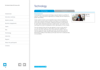Introduction
Executive summary
Market outlook
Business engagement
Talent
Risk
Technology
Industries
Regions
About the participants
Contacts
The Deloitte Global CPO Survey 2014
Technology
Procurement 2.0
A new approach to procurement technology is required, based on a portfolio of
solutions, to allow procurement organisations to manage scale and complexity for
greater value delivery.
In basic systems of record, such as requisition to pay, common standards are
critical, and on-premise solutions are likely to be required. At the opposite end
of the scale are systems of innovation, enabling procurement to meet demand
for rapid insight, distributed proactively to support growth. Such systems can be
cloud-based, and need to be deployed to ensure rapid adoption of new concepts.
The most important thing with any new approach or tool is to start small; to
run a test case before scaling up. CPOs need to show their capabilities in a
business critical area, where real impact can be felt. Point solutions, often low
cost and rapidly put in place, provide another opportunity for procurement to
demonstrate its ability to drive delivery up the value chain from its traditional areas
of accountability.
Technology infographic
Key findings Infographic
Dapo Ajayi
CPO
AstraZeneca
PLAY VIDEO
15
 