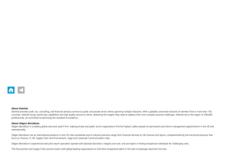 About Deloitte
Deloitte provides audit, tax, consulting, and financial advisory services to public and private sector clients spanning multiple industries. With a globally connected network of member firms in more than 150
countries, Deloitte brings world-class capabilities and high-quality service to clients, delivering the insights they need to address their most complex business challenges. Deloitte has in the region of 200,000
professionals, all committed to becoming the standard of excellence.
About Odgers Berndtson
Odgers Berndtson is a leading global executive search firm, helping private and public sector organisations find the highest calibre people for permanent and interim management appointments in the UK and
internationally.
Odgers Berndtson has an international presence in over 50 cities worldwide and its industry practices range from Financial Services to Life Sciences and Sports, complemented by the functional practices that
focus on Finance, IT, HR, Supply Chain and Procurement, Legal and Corporate Communications roles.
Odgers Berndtson’s experienced executive search specialists operate with absolute discretion, integrity and care, and are expert in finding exceptional individuals for challenging roles.
The Procurement and Supply Chain practice works with global leading organisations to find them exceptional talent in this ever increasingly important function.
About Deloitte
Deloitte provides audit, tax, consulting, and financial advisory services to public and private sector clients spanning multiple industries. With a globally connected network of member firms in more than 150
countries, Deloitte brings world-class capabilities and high-quality service to clients, delivering the insights they need to address their most complex business challenges. Deloitte has in the region of 200,000
professionals, all committed to becoming the standard of excellence.
About Odgers Berndtson
Odgers Berndtson is a leading global executive search firm, helping private and public sector organisations find the highest calibre people for permanent and interim management appointments in the UK and
internationally.
Odgers Berndtson has an international presence in over 50 cities worldwide and its industry practices range from Financial Services to Life Sciences and Sports, complemented by the functional practices that
focus on Finance, IT, HR, Supply Chain and Procurement, Legal and Corporate Communications roles.
Odgers Berndtson’s experienced executive search specialists operate with absolute discretion, integrity and care, and are expert in finding exceptional individuals for challenging roles.
The Procurement and Supply Chain practice works with global leading organisations to find them exceptional talent in this ever increasingly important function.
 